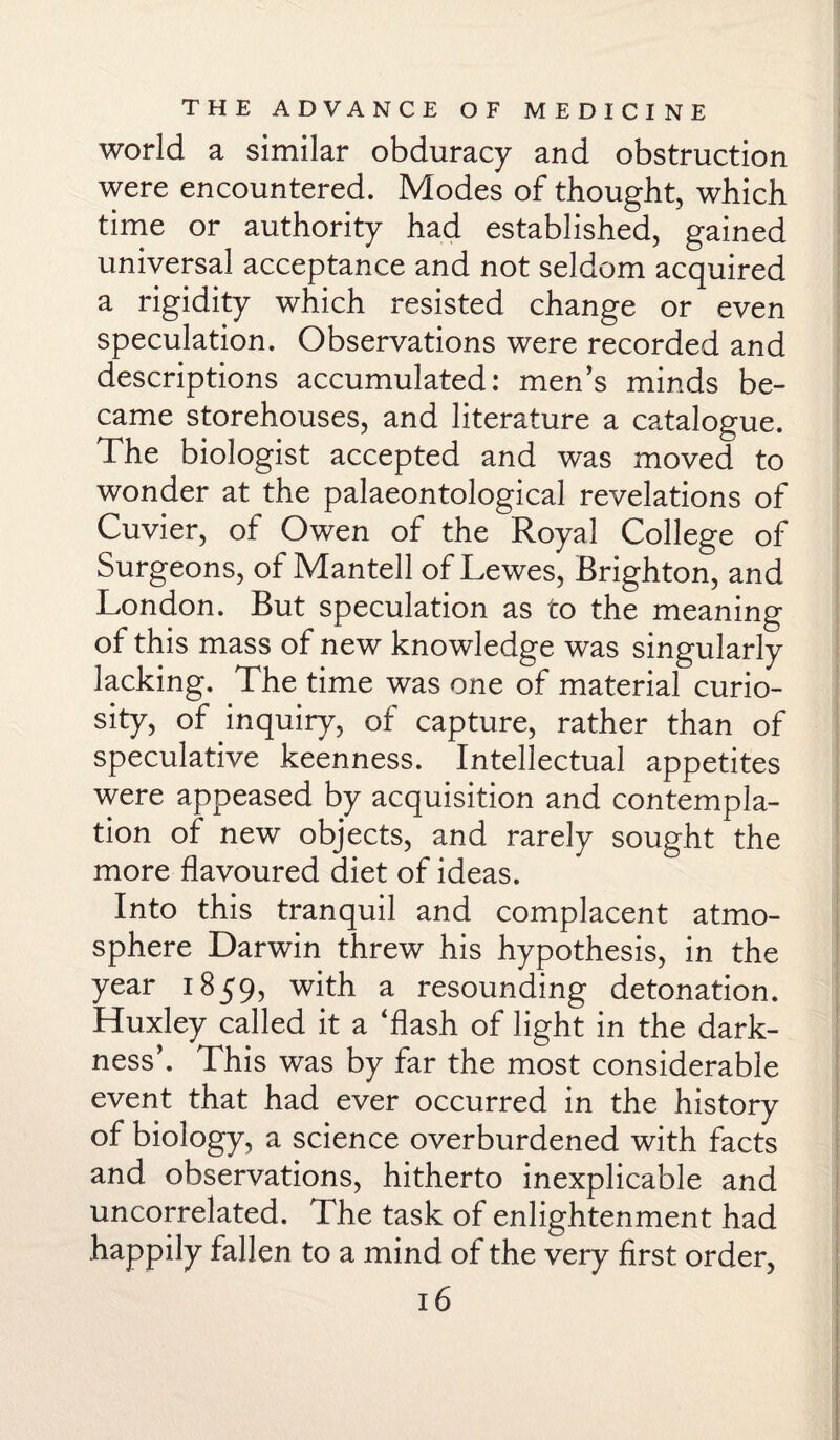 world a similar obduracy and obstruction were encountered. Modes of thought, which time or authority had established, gained universal acceptance and not seldom acquired a rigidity which resisted change or even speculation. Observations were recorded and descriptions accumulated: men’s minds be¬ came storehouses, and literature a catalogue. The biologist accepted and was moved to wonder at the palaeontological revelations of Cuvier, of Owen of the Royal College of Surgeons, of Mantell of Lewes, Brighton, and London. But speculation as to the meaning of this mass of new knowledge was singularly lacking. The time was one of material curio¬ sity, of inquiry, of capture, rather than of speculative keenness. Intellectual appetites were appeased by acquisition and contempla¬ tion of new objects, and rarely sought the more flavoured diet of ideas. Into this tranquil and complacent atmo¬ sphere Darwin threw his hypothesis, in the year 1859, with a resounding detonation. Huxley called it a ‘flash of light in the dark¬ ness’. This was by far the most considerable event that had ever occurred in the history of biology, a science overburdened with facts and observations, hitherto inexplicable and uncorrelated. The task of enlightenment had happily fallen to a mind of the very first order,