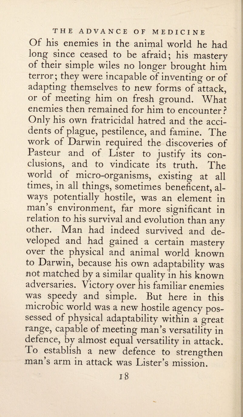 Of his enemies in the animal world he had long since ceased to be afraid; his mastery of their simple wiles no longer brought him terror; they were incapable of inventing or of adapting themselves to new forms of attack, or of meeting him on fresh ground. What enemies then remained for him to encounter ? Only his own fratricidal hatred and the acci¬ dents of plague, pestilence, and famine. The work of Darwin required the discoveries of Pasteur and of Lister to justify its con¬ clusions, and to vindicate its truth. The world of micro-organisms, existing at all times, in all things, sometimes beneficent, al¬ ways potentially hostile, was an element in man’s environment, far more significant in relation to his survival and evolution than any other. Man had indeed survived and de¬ veloped and had gained a certain mastery over the physical and animal world known to Darwin, because his own adaptability was not matched by a similar quality in his known adversaries. Victory over his familiar enemies was speedy and simple. But here in this microbic world was a new hostile agency pos¬ sessed of physical adaptability within a great range, capable of meeting man’s versatility in defence, by almost equal versatility in attack. To establish a new defence to strengthen man’s arm in attack was Lister’s mission. I