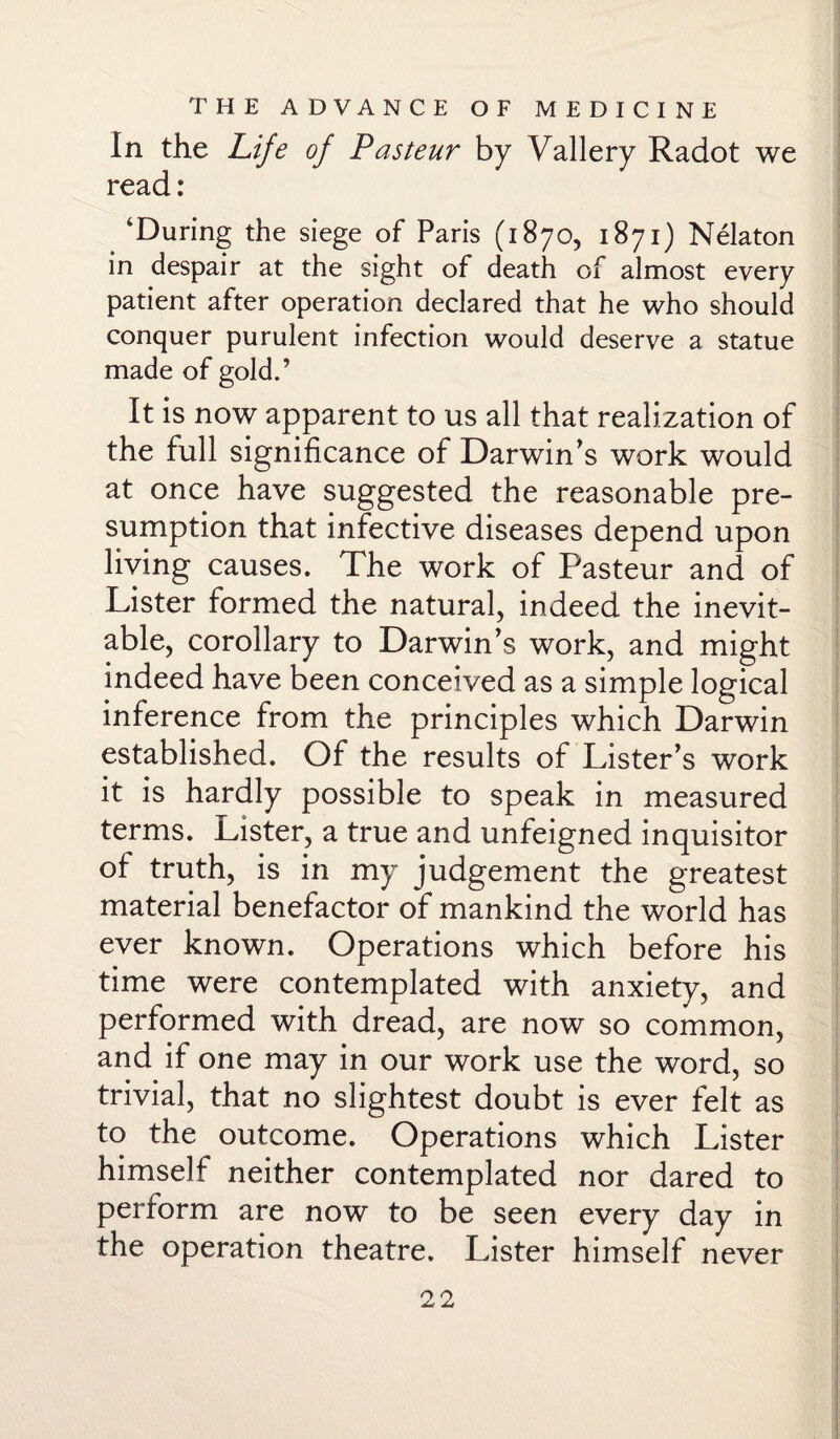 In the Life of Pasteur by Vallery Radot we read: ‘During the siege of Paris (1870, 1871) Nekton in despair at the sight of death of almost every patient after operation declared that he who should conquer purulent infection would deserve a statue made of gold.’ It is now apparent to us all that realization of the full significance of Darwin’s work would at once have suggested the reasonable pre¬ sumption that infective diseases depend upon living causes. The work of Pasteur and of Lister formed the natural, indeed the inevit¬ able, corollary to Darwin’s work, and might indeed have been conceived as a simple logical inference from the principles which Darwin established. Of the results of Lister’s work it is hardly possible to speak in measured terms. Lister, a true and unfeigned inquisitor of truth, is in my judgement the greatest material benefactor of mankind the world has ever known. Operations which before his time were contemplated with anxiety, and performed with dread, are now so common, and if one may in our work use the word, so trivial, that no slightest doubt is ever felt as to the outcome. Operations which Lister himself neither contemplated nor dared to perform are now to be seen every day in the operation theatre. Lister himself never