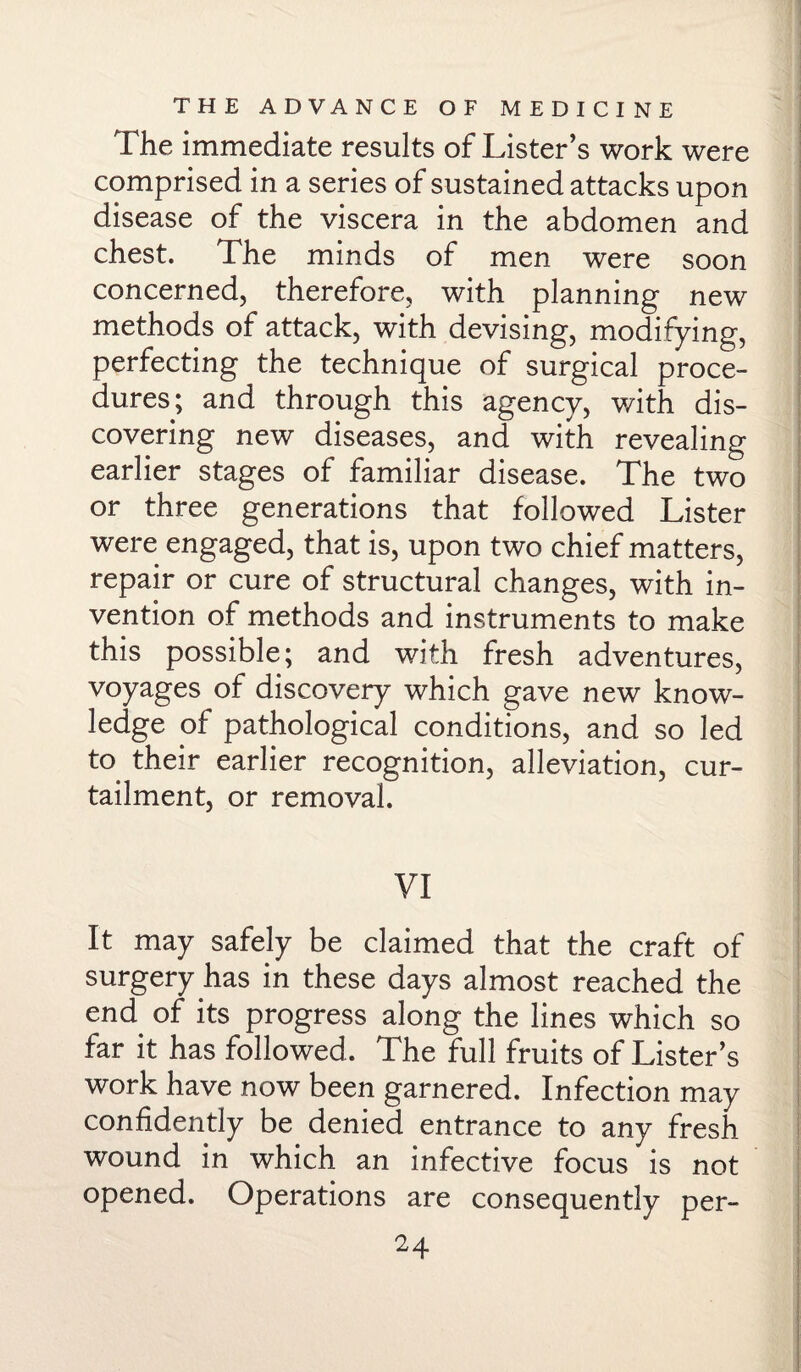 The immediate results of Lister’s work were comprised in a series of sustained attacks upon disease of the viscera in the abdomen and chest. The minds of men were soon concerned, therefore, with planning new methods of attack, with devising, modifying, perfecting the technique of surgical proce¬ dures; and through this agency, with dis¬ covering new diseases, and with revealing earlier stages of familiar disease. The two or three generations that followed Lister were engaged, that is, upon two chief matters, repair or cure of structural changes, with in¬ vention of methods and instruments to make this possible; and with fresh adventures, voyages of discovery which gave new know¬ ledge of pathological conditions, and so led to their earlier recognition, alleviation, cur¬ tailment, or removal. VI It may safely be claimed that the craft of surgery has in these days almost reached the end of its progress along the lines which so far it has followed. The full fruits of Lister’s work have now been garnered. Infection may confidently be denied entrance to any fresh wound in which an infective focus is not opened. Operations are consequently per-