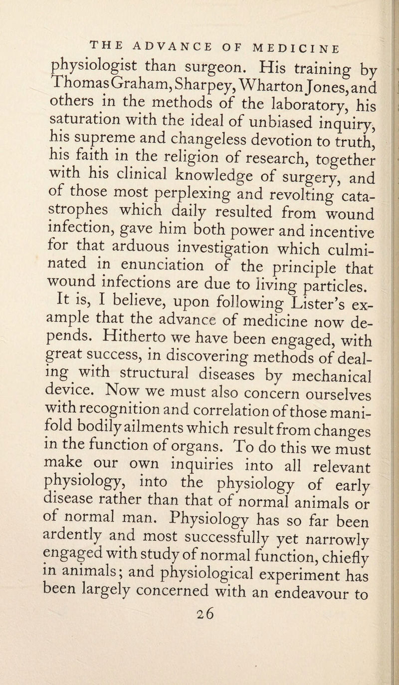 physiologist than surgeon. His training by 1 homas Graham, Sharpey, Wharton J ones, and others in the methods of the laboratory, his saturation with the ideal of unbiased inquiry, his supreme and changeless devotion to truth, his faith in the religion of research, together with his clinical knowledge of surgery, and of those most perplexing and revolting cata¬ strophes which daily resulted from wound infection, gave him both power and incentive for that arduous investigation which culmi¬ nated in enunciation of the principle that wound infections are due to living particles. It is, I believe, upon following Lister's ex- ample that the advance of medicine now de¬ pends. Hitherto we have been engaged, with great success, in discovering methods of deal¬ ing with structural diseases by mechanical device. Now we must also concern ourselves with recognition and correlation of those mani¬ fold bodily ailments which result from changes in the function of organs. To do this we must make our own inquiries into all relevant physiology, into the physiology of early disease rather than that of normal animals or of normal man. Physiology has so far been ardently and most successfully yet narrowly engaged with study of normal function, chiefly in animals; and physiological experiment has been largely concerned with an endeavour to