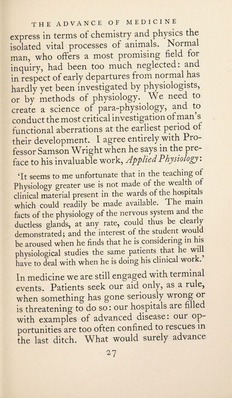 express in terms of chemistry and physics the isolated vital processes of animals. Normal man, who offers a most promising field for inquiry, had been too much neglected. and in respect of early departures from normal has hardly yet been investigated by physiologists, or by methods of physiology. We need to create a science of para-physiology, and to conduct the most critical investigation of man s functional aberrations at the earliest period of their development. I agree entirely with Pro¬ fessor Samson Wright when he says in the pre¬ face to his invaluable work, Applied Physiology: ‘It seems to me unfortunate that in the teaching of Physiology greater use is not made of the wealth of clinical material present in the wards of the hospitals which could readily be made available. The main facts of the physiology of the nervous system and the ductless glands, at any rate, could thus be clear y demonstrated; and the interest of the student wou be aroused when he finds that he is considering in his physiological studies the same patients that he will have to deal with when he is doing his clinical work. In medicine we are still engaged with terminal events. Patients seek our aid only, as a rule, when something has gone seriously wrolh~> is threatening to do so: our hospitals are filled with examples of advanced disease, our op portunities are too often confined to rescues in the last ditch. What would surely advance