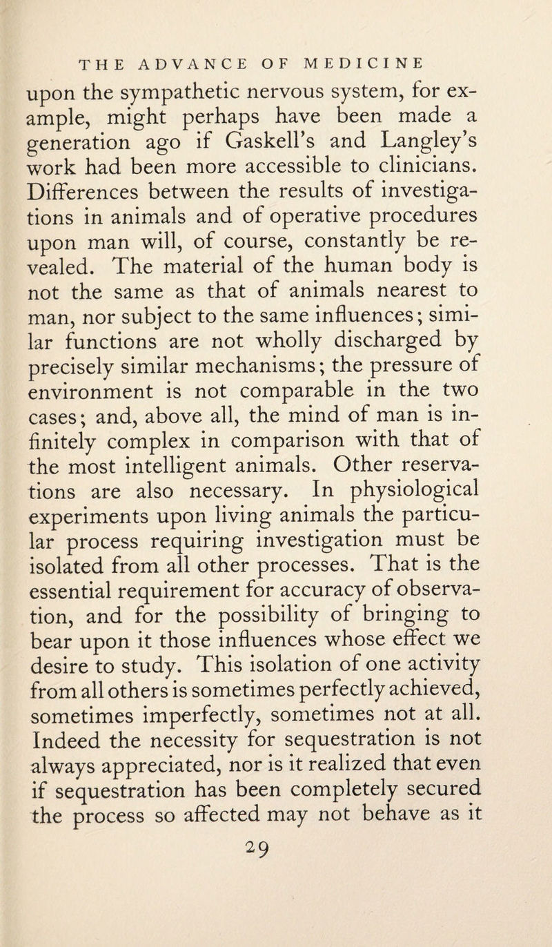 upon the sympathetic nervous system, for ex¬ ample, might perhaps have been made a generation ago if Gaskell’s and Langley’s work had been more accessible to clinicians. Differences between the results of investiga¬ tions in animals and of operative procedures upon man will, of course, constantly be re¬ vealed. The material of the human body is not the same as that of animals nearest to man, nor subject to the same influences; simi¬ lar functions are not wholly discharged by precisely similar mechanisms; the pressure of environment is not comparable in the two cases; and, above all, the mind of man is in¬ finitely complex in comparison with that of the most intelligent animals. Other reserva¬ tions are also necessary. In physiological experiments upon living animals the particu¬ lar process requiring investigation must be isolated from all other processes. That is the essential requirement for accuracy of observa¬ tion, and for the possibility of bringing to bear upon it those influences whose effect we desire to study. This isolation of one activity from all others is sometimes perfectly achieved, sometimes imperfectly, sometimes not at all. Indeed the necessity for sequestration is not always appreciated, nor is it realized that even if sequestration has been completely secured the process so affected may not behave as it