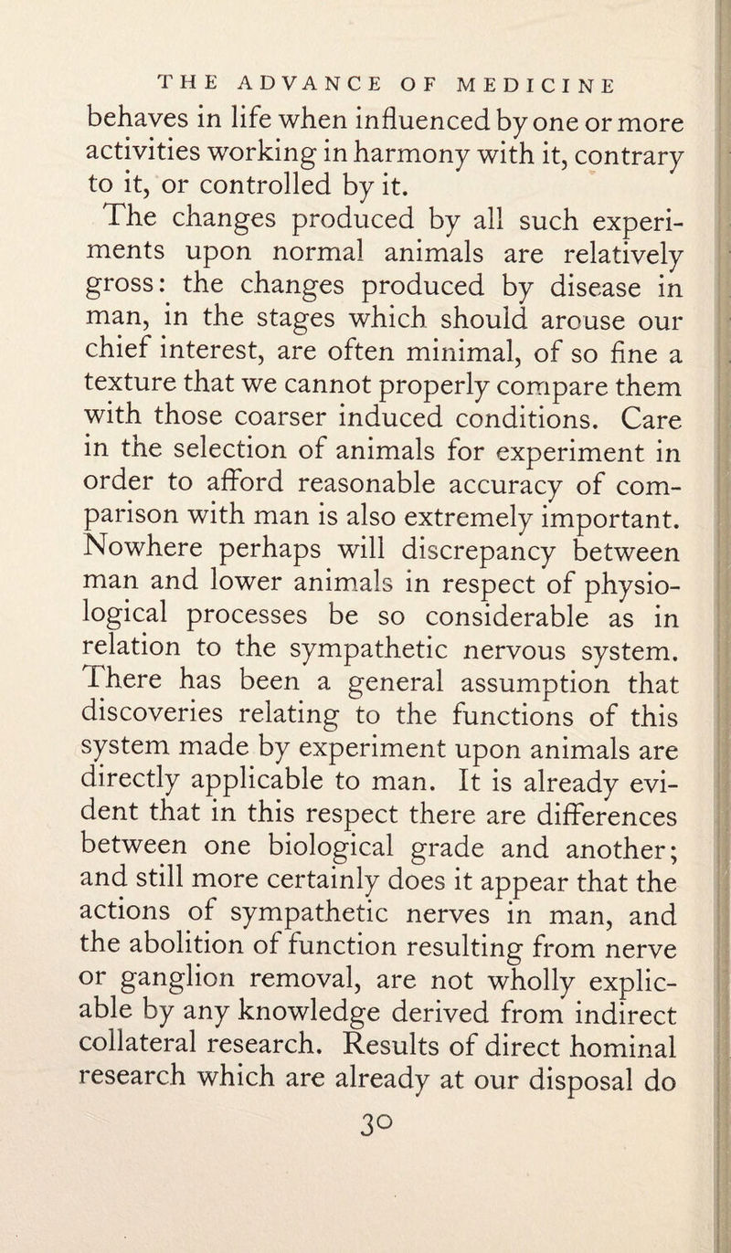 behaves in life when influenced by one or more activities working in harmony with it, contrary to it, or controlled by it. The changes produced by all such experi¬ ments upon normal animals are relatively gross: the changes produced by disease in man, in the stages which should arouse our chief interest, are often minimal, of so fine a texture that we cannot properly compare them with those coarser induced conditions. Care in the selection of animals for experiment in order to afford reasonable accuracy of com¬ parison with man is also extremely important. Nowhere perhaps will discrepancy between man and lower animals in respect of physio¬ logical processes be so considerable as in relation to the sympathetic nervous system. There has been a general assumption that discoveries relating to the functions of this system made by experiment upon animals are directly applicable to man. It is already evi¬ dent that in this respect there are differences between one biological grade and another; and still more certainly does it appear that the actions of sympathetic nerves in man, and the abolition of function resulting from nerve or ganglion removal, are not wholly explic¬ able by any knowledge derived from indirect collateral research. Results of direct hominal research which are already at our disposal do 3°
