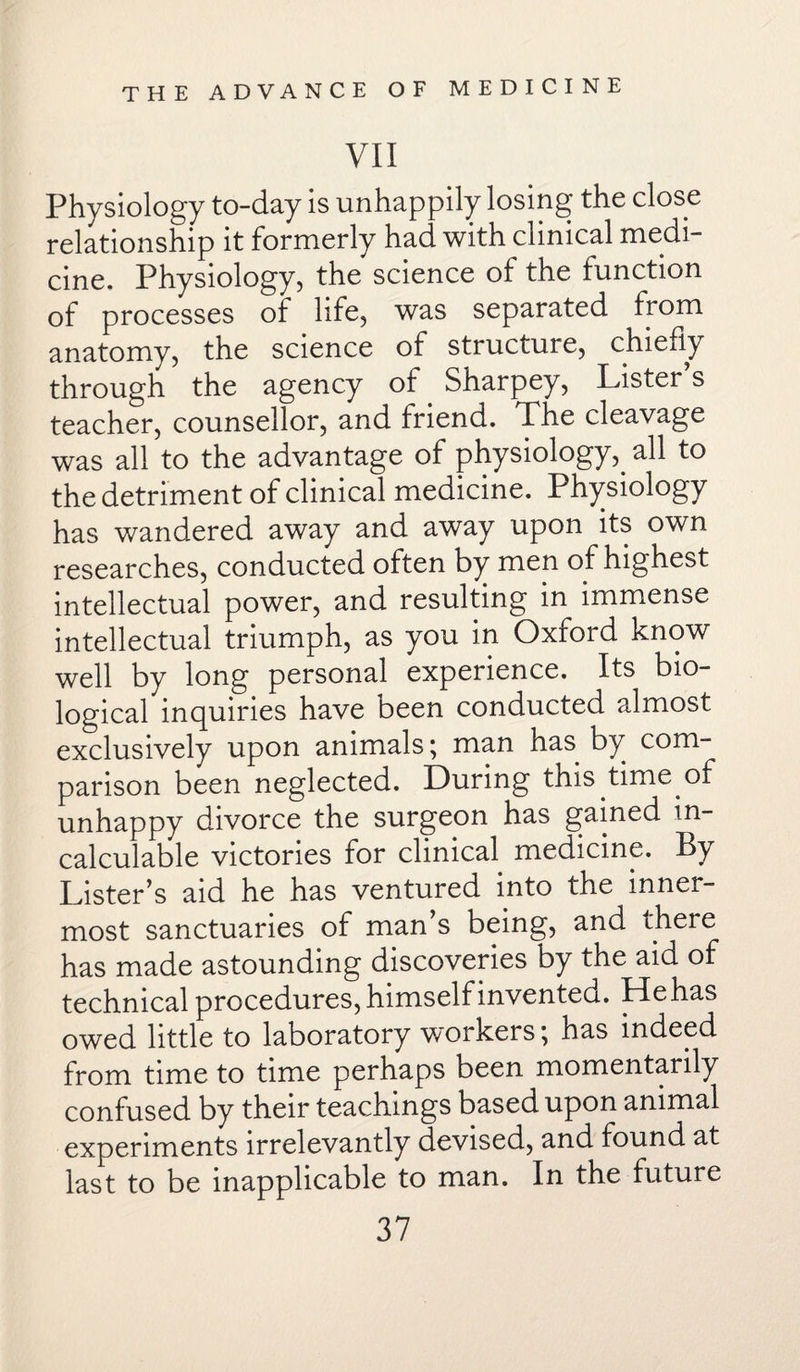 VII Physiology to-day is unhappily losing the close relationship it formerly had with clinical medi¬ cine, Physiology, the science of the function of processes of life, was separated from anatomy, the science of structure, chiefly through the agency of Sharpey, Lister s teacher, counsellor, and friend. The cleavage was all to the advantage of physiology,. all to the detriment of clinical medicine. Physiology has wandered away and away upon its own researches, conducted often by men of highest intellectual power, and resulting in immense intellectual triumph, as you in Oxford know well by long personal experience. Its bio¬ logical inquiries have been conducted almost exclusively upon animals; man has by com¬ parison been neglected. During this time of unhappy divorce the surgeon has gained in¬ calculable victories for clinical medicine. By Lister’s aid he has ventured into the inner¬ most sanctuaries of man’s being, and there has made astounding discoveries by the aid of technical procedures, himself invented. He has owed little to laboratory workers; has indeed from time to time perhaps been momentarily confused by their teachings based upon animal experiments irrelevantly devised, and found at last to be inapplicable to man. In the future
