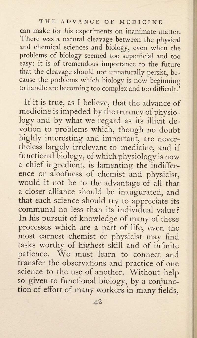 can make for his experiments on inanimate matter. There was a natural cleavage between the physical and chemical sciences and biology, even when the problems of biology seemed too superficial and too easy: it is of tremendous importance to the future that the cleavage should not unnaturally persist, be¬ cause the problems which biology is now beginning to handle are becoming too complex and too difficult.’ If it is true, as I believe, that the advance of medicine is impeded by the truancy of physio¬ logy and by what we regard as its illicit de¬ votion to problems which, though no doubt highly interesting and important, are never¬ theless largely irrelevant to medicine, and if functional biology, of which physiology is now a chief ingredient, is lamenting the indiffer¬ ence or aloofness of chemist and physicist, would it not be to the advantage of all that a closer alliance should be inaugurated, and that each science should try to appreciate its communal no less than its individual value? In his pursuit of knowledge of many of these processes which are a part of life, even the most earnest chemist or physicist may find tasks worthy of highest skill and of infinite patience. We must learn to connect and transfer the observations and practice of one science to the use of another. Without help so given to functional biology, by a conjunc¬ tion of effort of many workers in many fields,