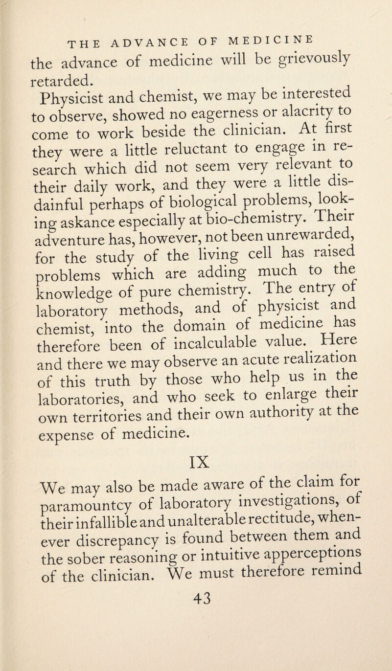 the advance of medicine will be gnevously retarded. Physicist and chemist, we may be interested to observe, showed no eagerness or alacrity to come to work beside the clinician. At first they were a little reluctant to engage in re¬ search which did not seem very relevant to their daily work, and they were a little dis¬ dainful perhaps of biological problems, look¬ ing askance especially at bio-chemistry. Tneir adventure has, however, not been unrewarded, for the study of the living cell has raised problems which are adding much to the knowledge of pure chemistry. The entry o laboratory methods, and of physicist and chemist, into the domain of medicine has therefore been of incalculable value.. Mere and there we may observe an acute realization of this truth by those who help us in the laboratories, and who seek to enlarge their own territories and their own authority at the expense of medicine. IX We may also be made aware of the claim for paramountcy of laboratory investigations, o their infallible and unalterable rectitude, when¬ ever discrepancy is found between them and the sober reasoning or intuitive apperceptions of the clinician. We must therefore remind