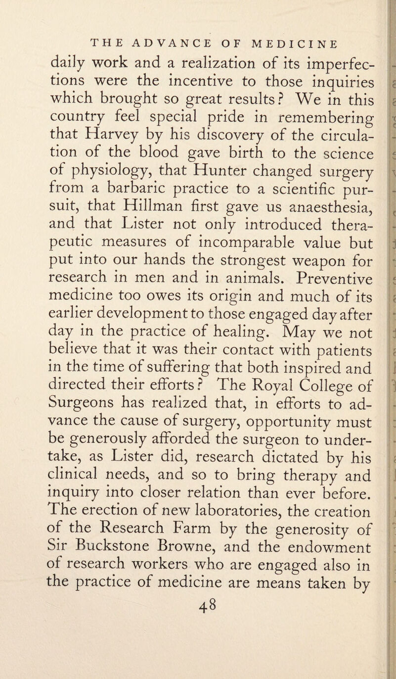 daily work and a realization of its imperfec¬ tions were the incentive to those inquiries which brought so great results? We in this country feel special pride in remembering that Harvey by his discovery of the circula¬ tion of the blood gave birth to the science of physiology, that Hunter changed surgery from a barbaric practice to a scientific pur¬ suit, that Hillman first gave us anaesthesia, and that Lister not only introduced thera¬ peutic measures of incomparable value but put into our hands the strongest weapon for research in men and in animals. Preventive medicine too owes its origin and much of its earlier development to those engaged day after day in the practice of healing. May we not believe that it was their contact with patients in the time of suffering that both inspired and directed their efforts ? The Royal College of Surgeons has realized that, in efforts to ad¬ vance the cause of surgery, opportunity must be generously afforded the surgeon to under¬ take, as Lister did, research dictated by his clinical needs, and so to bring therapy and inquiry into closer relation than ever before. The erection of new laboratories, the creation of the Research Farm by the generosity of Sir Buckstone Browne, and the endowment of research workers who are engaged also in the practice of medicine are means taken by