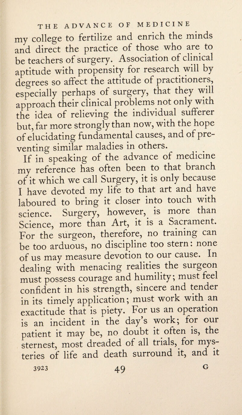 my college to fertilize and enrich the minds and direct the practice of those who are to be teachers of surgery. Association of clinical aptitude with propensity for research will by degrees so affect the attitude of practitioners, especially perhaps of surgery, that they will approach their clinical problems not only with the idea of relieving the individual sufferer but, far more strongly than now, with the hope of elucidating fundamental causes, and of pre¬ venting similar maladies in others. If in speaking of the advance of medicine my reference has often been to that branch of it which we call Surgery, it is only because I have devoted my life to that art and have laboured to bring it closer into touch with science. Surgery, however, is more than Science, more than Art, it is a Sacrament. For the surgeon, therefore, no training can be too arduous, no discipline too stern. none of us may measure devotion to our cause. In dealing with menacing realities, the surgeon must possess courage and humility; must feel confident in his strength, sincere and tender in its timely application; must work with.an exactitude that is piety. For us an operation is an incident in the day’s work; for our patient it may be, no doubt it. often is, the sternest, most dreaded of all trials,, for mys¬ teries of life and death surround it, and it G