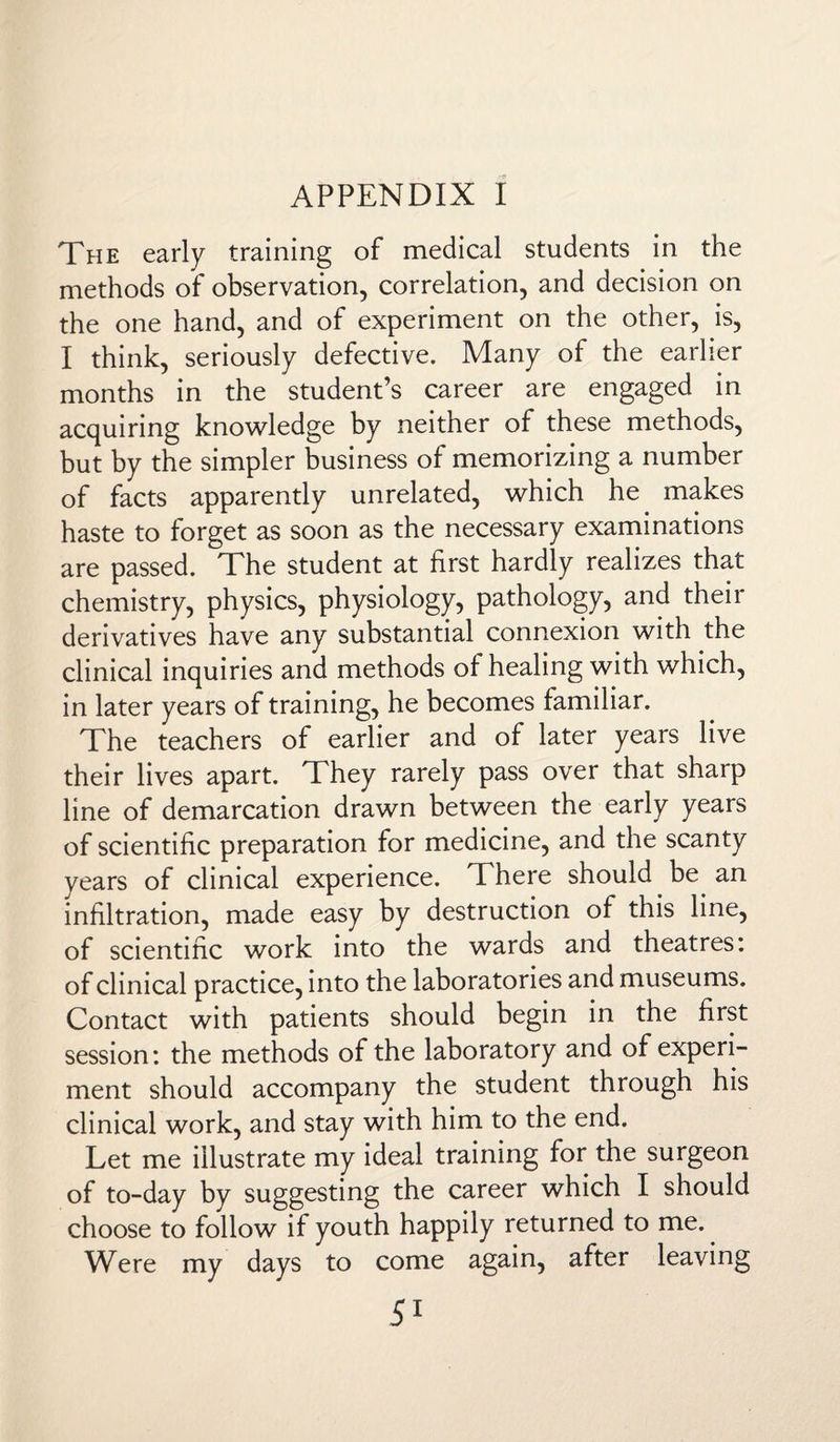 APPENDIX I The early training of medical students in the methods of observation, correlation, and decision on the one hand, and of experiment on the other, is, I think, seriously defective. Many of the earlier months in the student’s career are engaged in acquiring knowledge by neither of these methods, but by the simpler business of memorizing a number of facts apparently unrelated, which he makes haste to forget as soon as the necessary examinations are passed. The student at first hardly realizes that chemistry, physics, physiology, pathology, and their derivatives have any substantial connexion with the clinical inquiries and methods of healing with which, in later years of training, he becomes familiar. The teachers of earlier and of later years live their lives apart. They rarely pass over that sharp line of demarcation drawn between the early years of scientific preparation for medicine, and the scanty years of clinical experience. There should be an infiltration, made easy by destruction of this line, of scientific work into the wards and theatres: of clinical practice, into the laboratories and museums. Contact with patients should begin in the first session: the methods of the laboratory and of experi¬ ment should accompany the student through his clinical work, and stay with him to the end. Let me illustrate my ideal training for the surgeon of to-day by suggesting the career which I should choose to follow if youth happily returned to me. Were my days to come again, after leaving