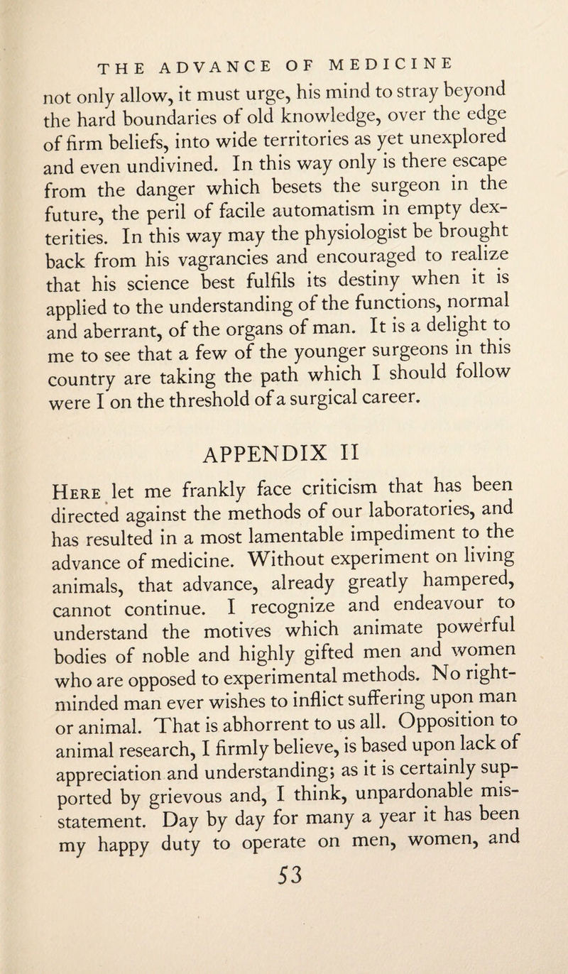 not only allow, it must urge, his mind to stray beyond the hard boundaries of old knowledge, over the edge of firm beliefs, into wide territories as yet unexplored and even undivined. In this way only is there escape from the danger which besets the surgeon in the future, the peril of facile automatism in empty dex¬ terities. In this way may the physiologist be brought back from his vagrancies and encouraged to realize that his science best fulfils its destiny when it is applied to the understanding of the functions, normal and aberrant, of the organs of man. It is a delight to me to see that a few of the younger surgeons in this country are taking the path which I should follow were I on the threshold of a surgical career. APPENDIX II Here let me frankly face criticism that has been directed against the methods of our laboratories, and has resulted in a most lamentable impediment to the advance of medicine. Without experiment on living animals, that advance, already greatly hampered, cannot continue. I recognize and endeavour to understand the motives which animate powerful bodies of noble and highly gifted men and women who are opposed to experimental methods. No right- minded man ever wishes to inflict suffering upon man or animal. That is abhorrent to us all. Opposition to animal research, I firmly believe, is based upon lack of appreciation and understanding; as it is certainly sup¬ ported by grievous and, I think, unpardonable mis¬ statement. Day by day for many a year it has been my happy duty to operate on men, women, and