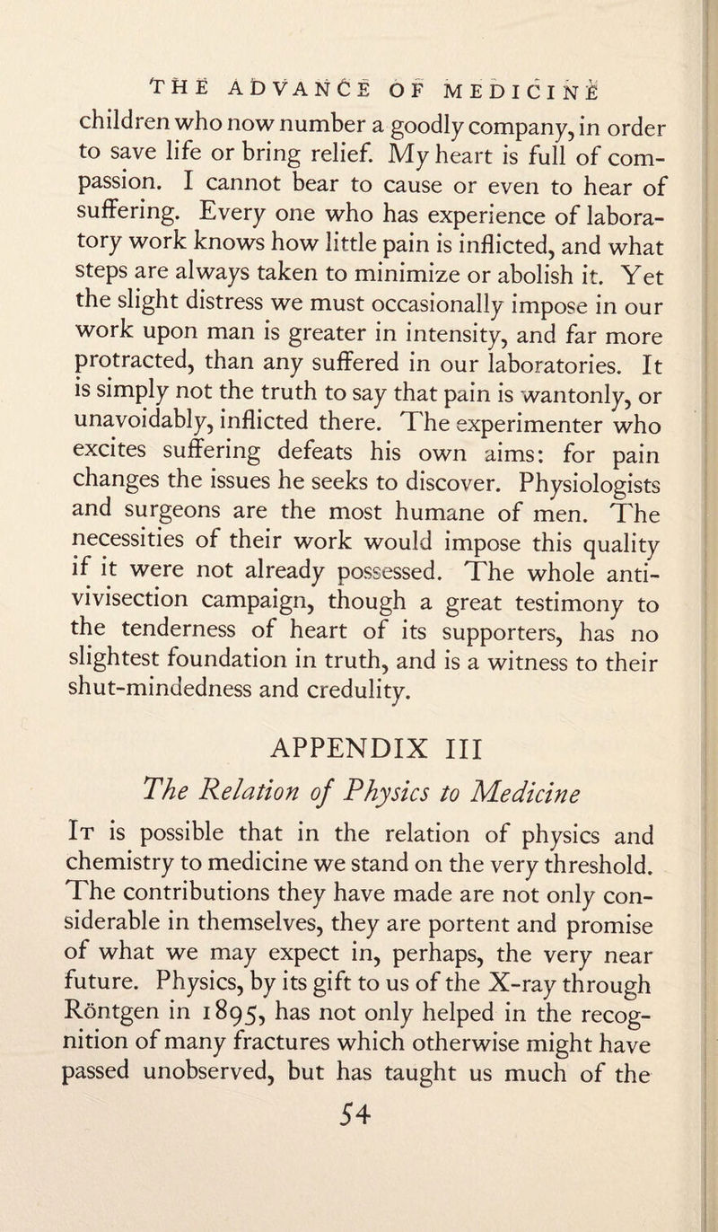 children who now number a goodly company, in order to save life or bring relief. My heart is full of com¬ passion. I cannot bear to cause or even to hear of suffering. Every one who has experience of labora¬ tory work knows how little pain is inflicted, and what steps are always taken to minimize or abolish it. Yet the slight distress we must occasionally impose in our work upon man is greater in intensity, and far more protracted, than any suffered in our laboratories. It is simply not the truth to say that pain is wantonly, or unavoidably, inflicted there. The experimenter who excites suffering defeats his own aims: for pain changes the issues he seeks to discover. Physiologists and surgeons are the most humane of men. The necessities of their work would impose this quality if it were not already possessed. The whole anti¬ vivisection campaign, though a great testimony to the tenderness of heart of its supporters, has no slightest foundation in truth, and is a witness to their shut-mindedness and credulity. APPENDIX III The Relation of Physics to Medicine It is possible that in the relation of physics and chemistry to medicine we stand on the very threshold. The contributions they have made are not only con¬ siderable in themselves, they are portent and promise of what we may expect in, perhaps, the very near future. Physics, by its gift to us of the X-ray through Rontgen in 1895, has not only helped in the recog¬ nition of many fractures which otherwise might have passed unobserved, but has taught us much of the