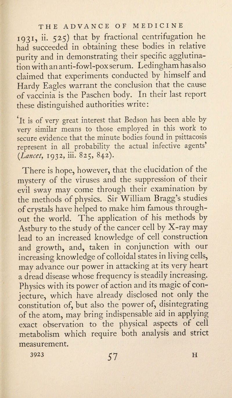 1931, ii. 525) that by fractional centrifugation he had succeeded in obtaining these bodies in relative purity and in demonstrating their specific agglutina¬ tion with an anti-fowl-pox serum. Ledingham has also claimed that experiments conducted by himself and Hardy Eagles warrant the conclusion that the cause of vaccinia is the Paschen body. In their last report these distinguished authorities write: *It is of very great interest that Bedson has been able by very similar means to those employed in this work to secure evidence that the minute bodies found in psittacosis represent in all probability the actual infective agents’ {Lancet, 1932, iii. 825, 842). There is hope, however, that the elucidation of the mystery of the viruses and the suppression of their evil sway may come through their examination by the methods of physics. Sir William Bragg’s studies of crystals have helped to make him famous through¬ out the world. The application of his methods by Astbury to the study of the cancer cell by X-ray may lead to an increased knowledge of cell construction and growth, and, taken in conjunction with our increasing knowledge of colloidal states in living cells, may advance our power in attacking at its very heart a dread disease whose frequency is steadily increasing. Physics with its power of action and its magic of con¬ jecture, which have already disclosed not only the constitution of, but also the power of, disintegrating of the atom, may bring indispensable aid in applying exact observation to the physical aspects of cell metabolism which require both analysis and strict measurement. 3923