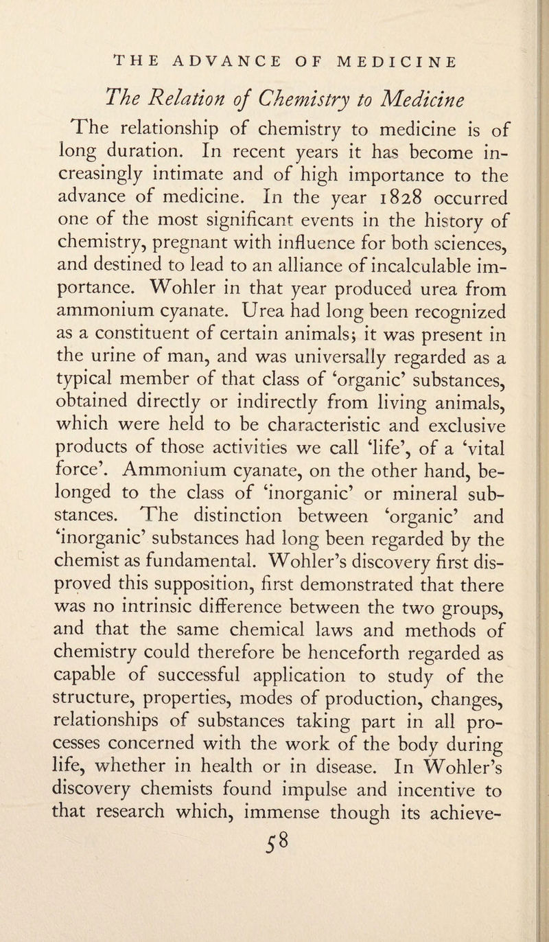 The Relation of Chemistry to Medicine The relationship of chemistry to medicine is of long duration. In recent years it has become in¬ creasingly intimate and of high importance to the advance of medicine. In the year 1828 occurred one of the most significant events in the history of chemistry, pregnant with influence for both sciences, and destined to lead to an alliance of incalculable im¬ portance. Wohler in that year produced urea from ammonium cyanate. Urea had long been recognized as a constituent of certain animals; it was present in the urine of man, and was universally regarded as a typical member of that class of ‘organic’ substances, obtained directly or indirectly from living animals, which were held to be characteristic and exclusive products of those activities we call ‘life’, of a ‘vital force’. Ammonium cyanate, on the other hand, be¬ longed to the class of ‘inorganic’ or mineral sub¬ stances. The distinction between ‘organic’ and ‘inorganic’ substances had long been regarded by the chemist as fundamental. Wohler’s discovery first dis¬ proved this supposition, first demonstrated that there was no intrinsic difference between the two groups, and that the same chemical laws and methods of chemistry could therefore be henceforth regarded as capable of successful application to study of the structure, properties, modes of production, changes, relationships of substances taking part in all pro¬ cesses concerned with the work of the body during life, whether in health or in disease. In Wohler’s discovery chemists found impulse and incentive to that research which, immense though its achieve-