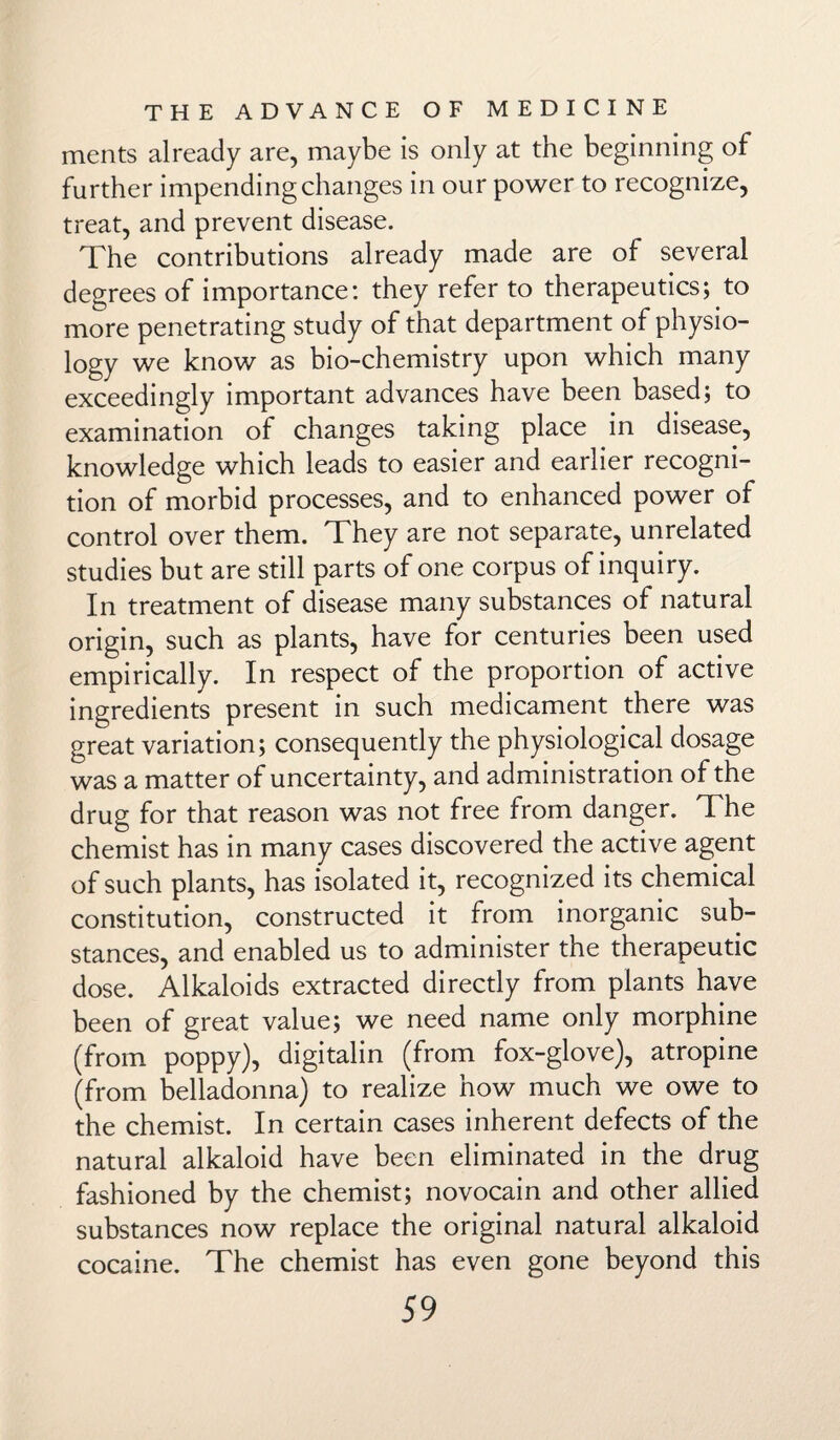 ments already are, maybe is only at the beginning of further impending changes in our power to recognize, treat, and prevent disease. The contributions already made are of several degrees of importance: they refer to therapeutics; to more penetrating study of that department of physio¬ logy we know as bio-chemistry upon which many exceedingly important advances have been based; to examination of changes taking place in disease, knowledge which leads to easier and earlier recogni¬ tion of morbid processes, and to enhanced power of control over them. They are not separate, unrelated studies but are still parts of one corpus of inquiry. In treatment of disease many substances of natural origin, such as plants, have for centuries been used empirically. In respect of the proportion of active ingredients present in such medicament there was great variation; consequently the physiological dosage was a matter of uncertainty, and administration of the drug for that reason was not free from danger. The chemist has in many cases discovered the active agent of such plants, has isolated it, recognized its chemical constitution, constructed it from inorganic sub¬ stances, and enabled us to administer the therapeutic dose. Alkaloids extracted directly from plants have been of great value; we need name only morphine (from poppy), digitalin (from fox-glove), atropine (from belladonna) to realize how much we owe to the chemist. In certain cases inherent defects of the natural alkaloid have been eliminated in the drug fashioned by the chemist; novocain and other allied substances now replace the original natural alkaloid cocaine. The chemist has even gone beyond this