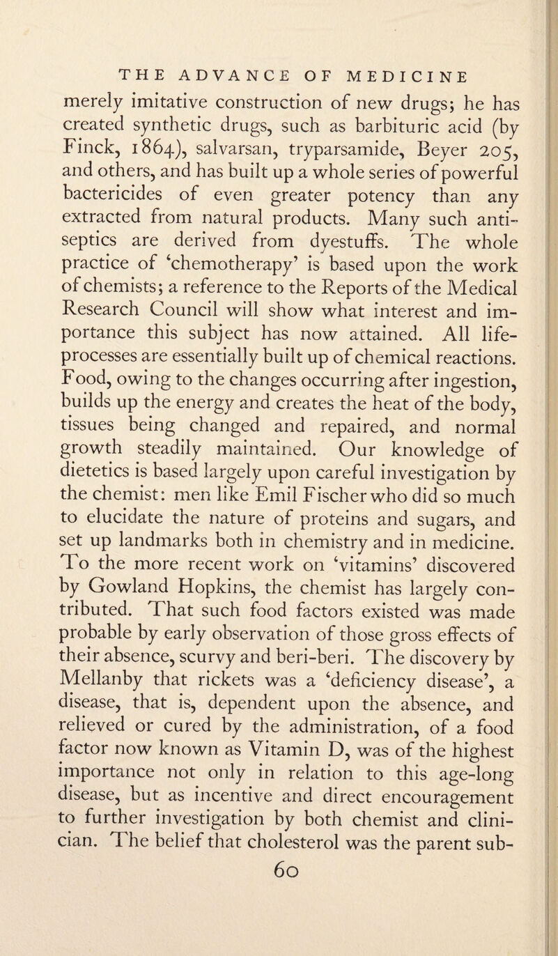 merely imitative construction of new drugs; he has created synthetic drugs, such as barbituric acid (by Finck, 1864), salvarsan, tryparsamide, Beyer 205, and others, and has built up a whole series of powerful bactericides of even greater potency than any extracted from natural products. Many such anti¬ septics are derived from dyestuffs. The whole practice of ‘chemotherapy’ is based upon the work of chemists; a reference to the Reports of the Medical Research Council will show what interest and im¬ portance this subject has now attained. All life- processes are essentially built up of chemical reactions. Food, owing to the changes occurring after ingestion, builds up the energy and creates the heat of the body, tissues being changed and repaired, and normal growth steadily maintained. Our knowledge of dietetics is based largely upon careful investigation by the chemist: men like Emil Fischer who did so much to elucidate the nature of proteins and sugars, and set up landmarks both in chemistry and in medicine. To the more recent work on ‘vitamins’ discovered by Gowland Hopkins, the chemist has largely con¬ tributed. That such food factors existed was made probable by early observation of those gross effects of their absence, scurvy and beri-beri. The discovery by Mellanby that rickets was a ‘deficiency disease’, a disease, that is, dependent upon the absence, and relieved or cured by the administration, of a food factor now known as Vitamin D, was of the highest importance not only in relation to this age-long disease, but as incentive and direct encouragement to further investigation by both chemist and clini¬ cian. Fhe belief that cholesterol was the parent sub-