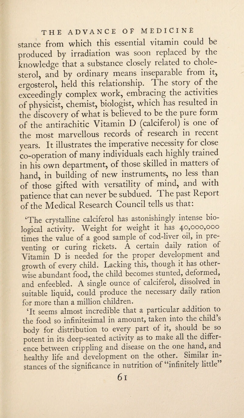 stance from which this essential vitamin could be produced by irradiation was soon replaced by the knowledge that a substance closely related to chole¬ sterol, and by ordinary means inseparable from it, ergosterol, held this relationship. The story of the exceedingly complex work, embracing the activities of physicist, chemist, biologist, which has resulted in the discovery of what is believed to be the pure form of the antirachitic Vitamin D (calciferol) is one of the most marvellous records of research in recent years. It illustrates the imperative necessity for close co-operation of many individuals each highly trained in his own department, of those skilled in matters of hand, in building of new instruments, no less than of those gifted with versatility of mind, and with patience that can never be subdued. T he past Report of the Medical Research Council tells us that: ‘The crystalline calciferol has astonishingly intense bio¬ logical activity. Weight for weight it has 40,000,000 times the value of a good sample of cod-liver oil, in pre¬ venting or curing rickets. A certain daily ration of Vitamin D is needed for the proper development and growth of every child. Lacking this, though it has other¬ wise abundant food, the child becomes stunted, deformed, and enfeebled. A single ounce of calciferol, dissolved in suitable liquid, could produce the necessary daily ration for more than a million children. ‘It seems almost incredible that a particular addition to the food so infinitesimal in amount, taken into the child’s body for distribution to every part of it, should be so potent in its deep-seated activity as to make all the differ¬ ence between crippling and disease on the one hand, and healthy life and development on the other. Similar in¬ stances of the significance in nutrition of infinitely little 6l