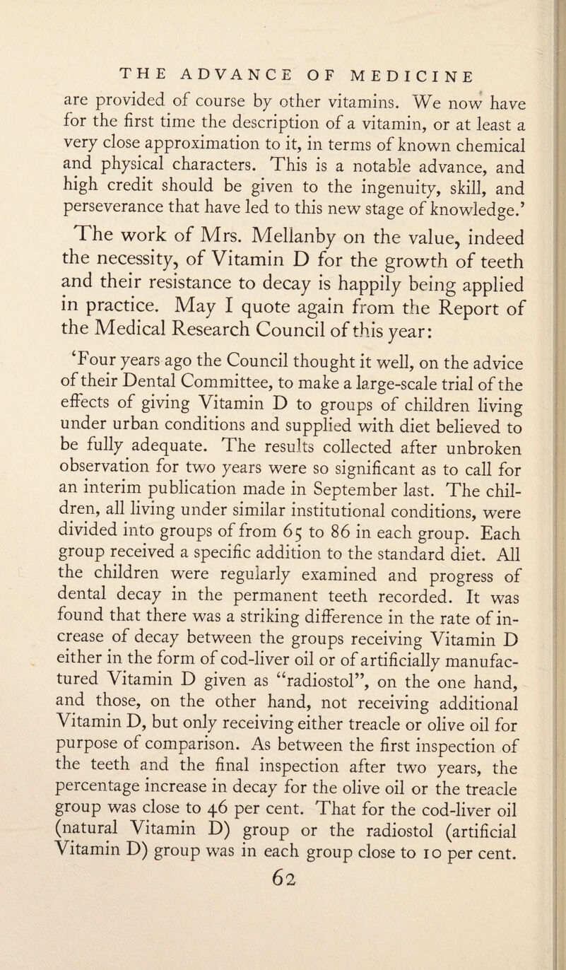 are provided of course bp other vitamins. We now have for the first time the description of a vitamin, or at least a very close approximation to it, in terms of known chemical and physical characters. This is a notable advance, and high credit should be given to the ingenuity, skill, and perseverance that have led to this new stage of knowledge.’ The work of Mrs. Melianby on the value, indeed the necessity, of Vitamin D for the growth of teeth and their resistance to decay is happily being applied in practice. May I quote again from the Report of the Medical Research Council of this year: Tour years ago the Council thought it well, on the advice of their Dental Committee, to make a large-scale trial of the effects of giving Vitamin D to groups of children living under urban conditions and supplied with diet believed to be fully adequate. The results collected after unbroken observation for two years were so significant as to call for an interim publication made in September last. The chil¬ dren, all living under similar institutional conditions, were divided into groups of from 65 to 86 in each group. Each group received a specific addition to the standard diet. All the children were regularly examined and progress of dental decay in the permanent teeth recorded. It was found that there was a striking difference in the rate of in¬ crease of decay between the groups receiving Vitamin D either in the form of cod-liver oil or of artificially manufac¬ tured Vitamin D given as “radiostol”, on the one hand, and those, on the other hand, not receiving additional Vitamin D, but only receiving either treacle or olive oil for purpose of comparison. As between the first inspection of the teeth and the final inspection after two years, the percentage increase in decay for the olive oil or the treacle group was close to 46 per cent. That for the cod-liver oil (natural Vitamin D) group or the radiostol (artificial Vitamin D) group was in each group close to 10 per cent.