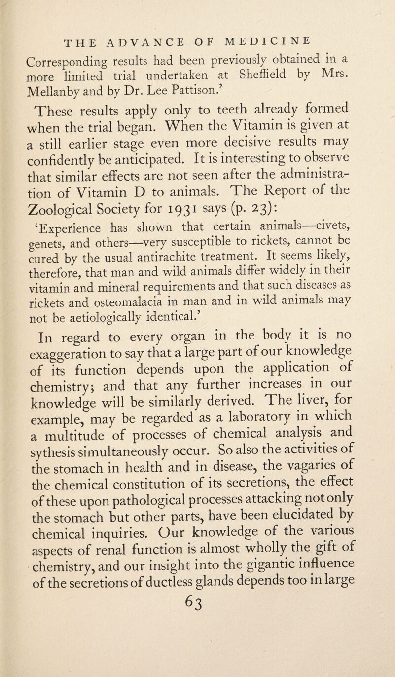 Corresponding results had been previously obtained in a more limited trial undertaken at Sheffield by Mrs. Mellanby and by Dr. Lee Pattison.’ These results apply only to teeth already formed when the trial began. When the Vitamin is given at a still earlier stage even more decisive results may confidently be anticipated. It is interesting to observe that similar effects are not seen after the administra¬ tion of Vitamin D to animals. The Report of the Zoological Society for 1931 says (p. 23): 4Experience has shown that certain animals civets, genets, and others—very susceptible to rickets, cannot be cured by the usual antirachite treatment. It seems likely, therefore, that man and wild animals differ widely in their vitamin and mineral requirements and that such diseases as rickets and osteomalacia in man and in wild animals may not be aetiologically identical.’ In regard to every organ in the body it is no exaggeration to say that a large part of our knowledge of its function depends upon the application of chemistry; and that any further increases in our knowledge will be similarly derived. The liver, for example, may be regarded as a laboratory in which a multitude of processes of chemical analysis and sythesis simultaneously occur. So also the activities of the stomach in health and in disease, the vagaries of the chemical constitution of its secretions, the effect of these upon pathological processes attacking not only the stomach but other parts, have been elucidated by chemical inquiries. Our knowledge of the various aspects of renal function is almost wholly the gift of chemistry, and our insight into the gigantic influence of the secretions of ductless glands depends too in large