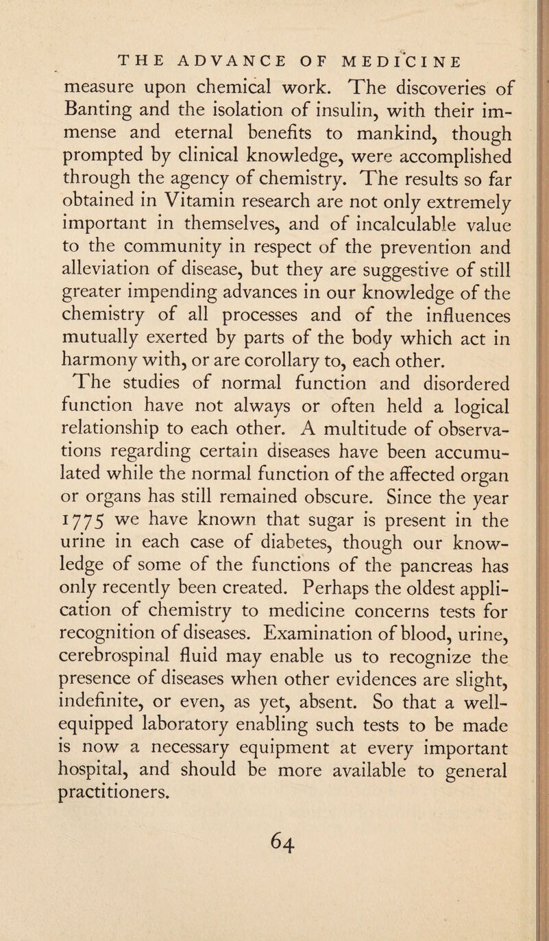 measure upon chemical work. The discoveries of Banting and the isolation of insulin, with their im¬ mense and eternal benefits to mankind, though prompted by clinical knowledge, were accomplished through the agency of chemistry. The results so far obtained in Vitamin research are not only extremely important in themselves, and of incalculable value to the community in respect of the prevention and alleviation of disease, but they are suggestive of still greater impending advances in our knov/ledge of the chemistry of all processes and of the influences mutually exerted by parts of the body which act in harmony with, or are corollary to, each other. The studies of normal function and disordered function have not always or often held a logical relationship to each other. A multitude of observa¬ tions regarding certain diseases have been accumu¬ lated while the normal function of the affected organ or organs has still remained obscure. Since the year 1775 we have known that sugar is present in the urine in each case of diabetes, though our know¬ ledge of some of the functions of the pancreas has only recently been created. Perhaps the oldest appli¬ cation of chemistry to medicine concerns tests for recognition of diseases. Examination of blood, urine, cerebrospinal fluid may enable us to recognize the presence of diseases when other evidences are slight, indefinite, or even, as yet, absent. So that a well- equipped laboratory enabling such tests to be made is now a necessary equipment at every important hospital, and should be more available to general practitioners. 6 4