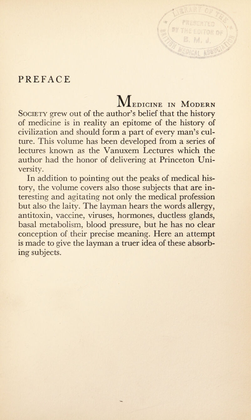 PREFACE A'Iedicine in Modern Society grew out of the author’s belief that the history of medicine is in reality an epitome of the history of civilization and should form a part of every man’s cul¬ ture. This volume has been developed from a series of lectures known as the Vanuxem Lectures which the author had the honor of delivering at Princeton Uni¬ versity. In addition to pointing out the peaks of medical his¬ tory, the volume covers also those subjects that are in¬ teresting and agitating not only the medical profession but also the laity. The layman hears the words allergy, antitoxin, vaccine, viruses, hormones, ductless glands, basal metabolism, blood pressure, but he has no clear conception of their precise meaning. Here an attempt is made to give the layman a truer idea of these absorb¬ ing subjects.