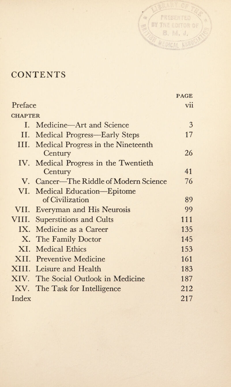 CONTENTS Preface PAGE • • Vll CHAPTER i. Medicine Art and Science 3 ii. Medical Progress Early Steps 17 hi. Medical Progress in the Nineteenth Century 26 IV. Medical Progress in the Twentieth Century 41 V. Cancer—The Riddle of Modern Science 76 VI. Medical Education—Epitome of Civilization 89 VII. Everyman and His Neurosis 99 VIII. Superstitions and Cults 111 IX. Medicine as a Career 135 X. The Family Doctor 145 XI. Medical Ethics 153 XII. Preventive Medicine 161 XIII. Leisure and Health 183 XIV. The Social Outlook in Medicine 187 XV. The Task for Intelligence 212 Index 217