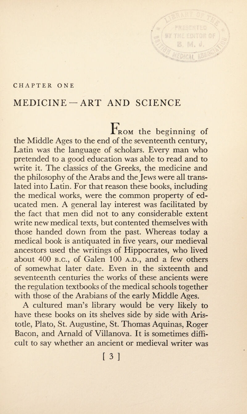 CHAPTER ONE MEDICINE —ART AND SCIENCE From the beginning of the Middle Ages to the end of the seventeenth century, Latin was the language of scholars. Every man who pretended to a good education was able to read and to write it. The classics of the Greeks, the medicine and the philosophy of the Arabs and the Jews were all trans¬ lated into Latin. For that reason these books, including the medical works, were the common property of ed¬ ucated men. A general lay interest was facilitated by the fact that men did not to any considerable extent write new medical texts, but contented themselves with those handed down from the past. Whereas today a medical book is antiquated in five years, our medieval ancestors used the writings of Hippocrates, who lived about 400 b.g., of Galen 100 a.d., and a few others of somewhat later date. Even in the sixteenth and seventeenth centuries the works of these ancients were the regulation textbooks of the medical schools together with those of the Arabians of the early Middle Ages. A cultured man’s library would be very likely to have these books on its shelves side by side with Aris¬ totle, Plato, St. Augustine, St. Thomas Aquinas, Roger Bacon, and Arnald of Villanova. It is sometimes diffi¬ cult to say whether an ancient or medieval writer was