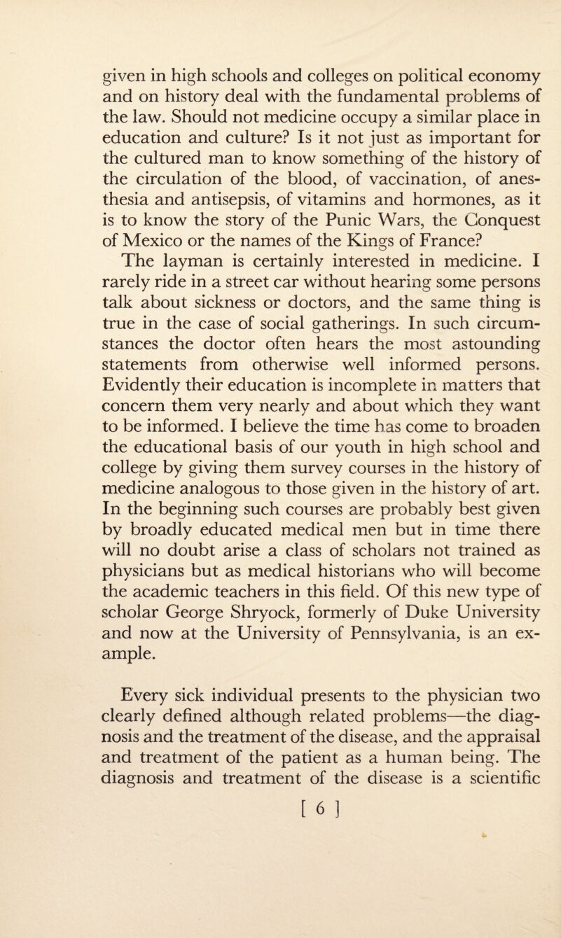 given in high schools and colleges on political economy and on history deal with the fundamental problems of the law. Should not medicine occupy a similar place in education and culture? Is it not just as important for the cultured man to know something of the history of the circulation of the blood, of vaccination, of anes¬ thesia and antisepsis, of vitamins and hormones, as it is to know the story of the Punic Wars, the Conquest of Mexico or the names of the Kings of France? The layman is certainly interested in medicine. I rarely ride in a street car without hearing some persons talk about sickness or doctors, and the same thing is true in the case of social gatherings. In such circum¬ stances the doctor often hears the most astounding statements from otherwise well informed persons. Evidently their education is incomplete in matters that concern them very nearly and about which they want to be informed. I believe the time has come to broaden the educational basis of our youth in high school and college by giving them survey courses in the history of medicine analogous to those given in the history of art. In the beginning such courses are probably best given by broadly educated medical men but in time there will no doubt arise a class of scholars not trained as physicians but as medical historians who will become the academic teachers in this field. Of this new type of scholar George Shryock, formerly of Duke University and now at the University of Pennsylvania, is an ex¬ ample. Every sick individual presents to the physician two clearly defined although related problems—the diag¬ nosis and the treatment of the disease, and the appraisal and treatment of the patient as a human being. The diagnosis and treatment of the disease is a scientific