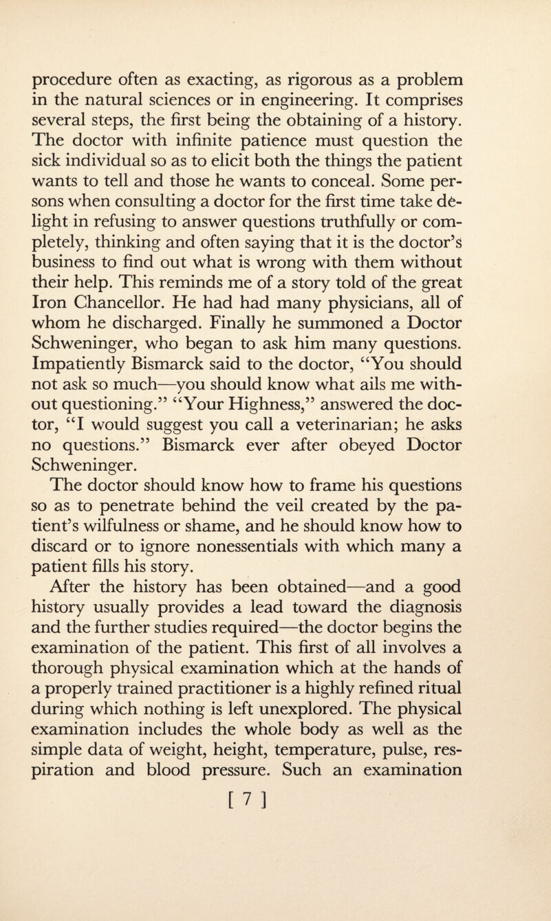 procedure often as exacting, as rigorous as a problem in the natural sciences or in engineering. It comprises several steps, the first being the obtaining of a history. The doctor with infinite patience must question the sick individual so as to elicit both the things the patient wants to tell and those he wants to conceal. Some per¬ sons when consulting a doctor for the first time take de¬ light in refusing to answer questions truthfully or com¬ pletely, thinking and often saying that it is the doctor’s business to find out what is wrong with them without their help. This reminds me of a story told of the great Iron Chancellor. He had had many physicians, all of whom he discharged. Finally he summoned a Doctor Schweninger, who began to ask him many questions. Impatiently Bismarck said to the doctor, “You should not ask so much—you should know what ails me with¬ out questioning.” “Your Highness,” answered the doc¬ tor, “I would suggest you call a veterinarian; he asks no questions.” Bismarck ever after obeyed Doctor Schweninger. The doctor should know how to frame his questions so as to penetrate behind the veil created by the pa¬ tient’s wilfulness or shame, and he should know how to discard or to ignore nonessentials with which many a patient fills his story. After the history has been obtained—and a good history usually provides a lead toward the diagnosis and the further studies required—the doctor begins the examination of the patient. This first of all involves a thorough physical examination which at the hands of a properly trained practitioner is a highly refined ritual during which nothing is left unexplored. The physical examination includes the whole body as well as the simple data of weight, height, temperature, pulse, res¬ piration and blood pressure. Such an examination