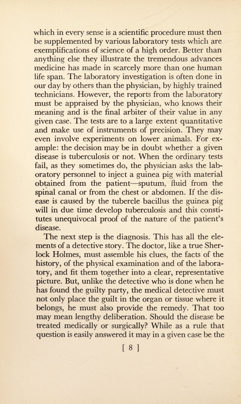 which in every sense is a scientific procedure must then be supplemented by various laboratory tests which are exemplifications of science of a high order. Better than anything else they illustrate the tremendous advances medicine has made in scarcely more than one human life span. The laboratory investigation is often done in our day by others than the physician, by highly trained technicians. However, the reports from the laboratory must be appraised by the physician, who knows their meaning and is the final arbiter of their value in any given case. The tests are to a large extent quantitative and make use of instruments of precision. They may even involve experiments on lower animals. For ex¬ ample: the decision may be in doubt whether a given disease is tuberculosis or not. When the ordinary tests fail, as they sometimes do, the physician asks the lab¬ oratory personnel to inject a guinea pig with material obtained from the patient—sputum, fluid from the spinal canal or from the chest or abdomen. If the dis¬ ease is caused by the tubercle bacillus the guinea pig will in due time develop tuberculosis and this consti¬ tutes unequivocal proof of the nature of the patient’s disease. The next step is the diagnosis. This has all the ele¬ ments of a detective story. The doctor, like a true Sher¬ lock Holmes, must assemble his clues, the facts of the history, of the physical examination and of the labora¬ tory, and fit them together into a clear, representative picture. But, unlike the detective who is done when he has found the guilty party, the medical detective must not only place the guilt in the organ or tissue where it belongs, he must also provide the remedy. That too may mean lengthy deliberation. Should the disease be treated medically or surgically? While as a rule that question is easily answered it may in a given case be the