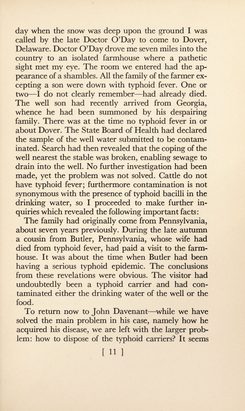 I day when the snow was deep upon the ground I was called by the late Doctor O’Day to come to Dover, Delaware. Doctor O’Day drove me seven miles into the country to an isolated farmhouse where a pathetic sight met my eye. The room we entered had the ap¬ pearance of a shambles. All the family of the farmer ex¬ cepting a son were down with typhoid fever. One or two—I do not clearly remember—had already died. The well son had recently arrived from Georgia, whence he had been summoned by his despairing family. There was at the time no typhoid fever in or about Dover. The State Board of Health had declared the sample of the well water submitted to be contam¬ inated. Search had then revealed that the coping of the well nearest the stable was broken, enabling sewage to drain into the well. No further investigation had been made, yet the problem was not solved. Cattle do not have typhoid fever; furthermore contamination is not synonymous with the presence of typhoid bacilli in the drinking water, so I proceeded to make further in¬ quiries which revealed the following important facts: The family had originally come from Pennsylvania, about seven years previously. During the late autumn a cousin from Butler, Pennsylvania, whose wife had died from typhoid fever, had paid a visit to the farm¬ house. It was about the time when Butler had been having a serious typhoid epidemic. The conclusions from these revelations were obvious. The visitor had undoubtedly been a typhoid carrier and had con¬ taminated either the drinking water of the well or the food. To return now to John Davenant—while we have solved the main problem in his case, namely how he acquired his disease, we are left with the larger prob¬ lem: how to dispose of the typhoid carriers? It seems