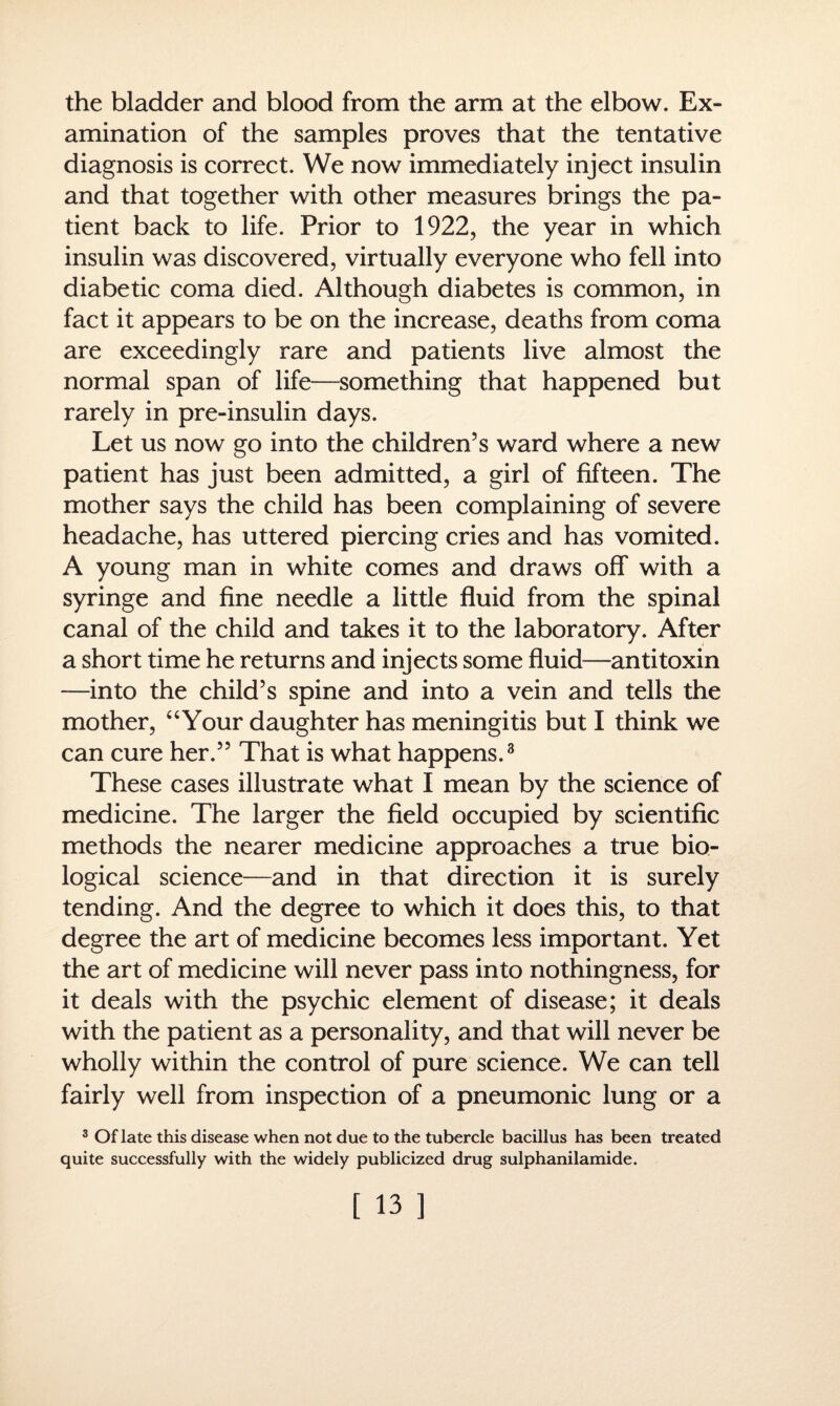 the bladder and blood from the arm at the elbow. Ex¬ amination of the samples proves that the tentative diagnosis is correct. We now immediately inject insulin and that together with other measures brings the pa¬ tient back to life. Prior to 1922, the year in which insulin was discovered, virtually everyone who fell into diabetic coma died. Although diabetes is common, in fact it appears to be on the increase, deaths from coma are exceedingly rare and patients live almost the normal span of life—something that happened but rarely in pre-insulin days. Let us now go into the children’s ward where a new patient has just been admitted, a girl of fifteen. The mother says the child has been complaining of severe headache, has uttered piercing cries and has vomited. A young man in white comes and draws off with a syringe and fine needle a little fluid from the spinal canal of the child and takes it to the laboratory. After a short time he returns and injects some fluid—antitoxin —into the child’s spine and into a vein and tells the mother, “Your daughter has meningitis but I think we can cure her.” That is what happens.3 These cases illustrate what I mean by the science of medicine. The larger the field occupied by scientific methods the nearer medicine approaches a true bio¬ logical science—and in that direction it is surely tending. And the degree to which it does this, to that degree the art of medicine becomes less important. Yet the art of medicine will never pass into nothingness, for it deals with the psychic element of disease; it deals with the patient as a personality, and that will never be wholly within the control of pure science. We can tell fairly well from inspection of a pneumonic lung or a 3 Of late this disease when not due to the tubercle bacillus has been treated quite successfully with the widely publicized drug sulphanilamide.