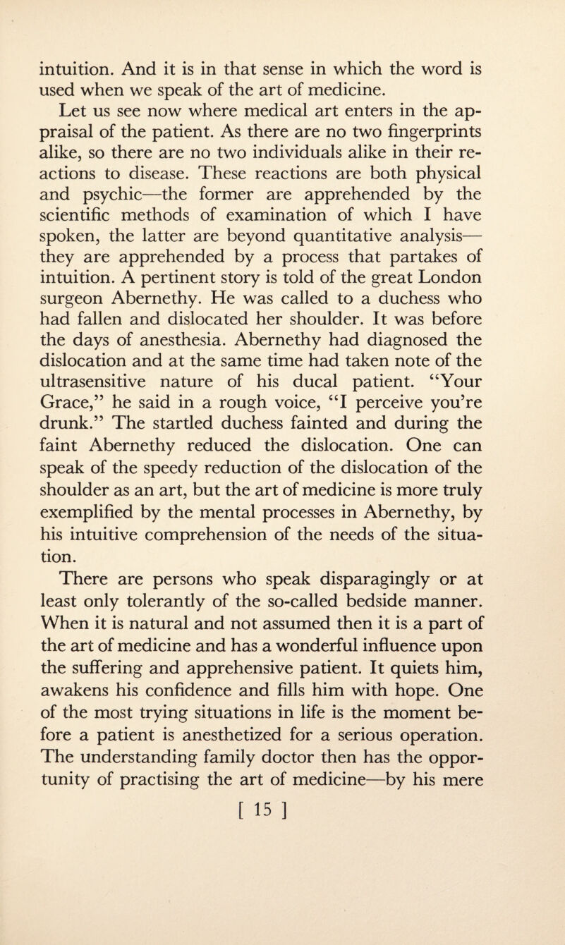 intuition. And it is in that sense in which the word is used when we speak of the art of medicine. Let us see now where medical art enters in the ap¬ praisal of the patient. As there are no two fingerprints alike, so there are no two individuals alike in their re¬ actions to disease. These reactions are both physical and psychic—the former are apprehended by the scientific methods of examination of which I have spoken, the latter are beyond quantitative analysis— they are apprehended by a process that partakes of intuition. A pertinent story is told of the great London surgeon Abernethy. He was called to a duchess who had fallen and dislocated her shoulder. It was before the days of anesthesia. Abernethy had diagnosed the dislocation and at the same time had taken note of the ultrasensitive nature of his ducal patient. “Your Grace,” he said in a rough voice, “I perceive you’re drunk.” The startled duchess fainted and during the faint Abernethy reduced the dislocation. One can speak of the speedy reduction of the dislocation of the shoulder as an art, but the art of medicine is more truly exemplified by the mental processes in Abernethy, by his intuitive comprehension of the needs of the situa¬ tion. There are persons who speak disparagingly or at least only tolerantly of the so-called bedside manner. When it is natural and not assumed then it is a part of the art of medicine and has a wonderful influence upon the suffering and apprehensive patient. It quiets him, awakens his confidence and fills him with hope. One of the most trying situations in life is the moment be¬ fore a patient is anesthetized for a serious operation. The understanding family doctor then has the oppor¬ tunity of practising the art of medicine—by his mere