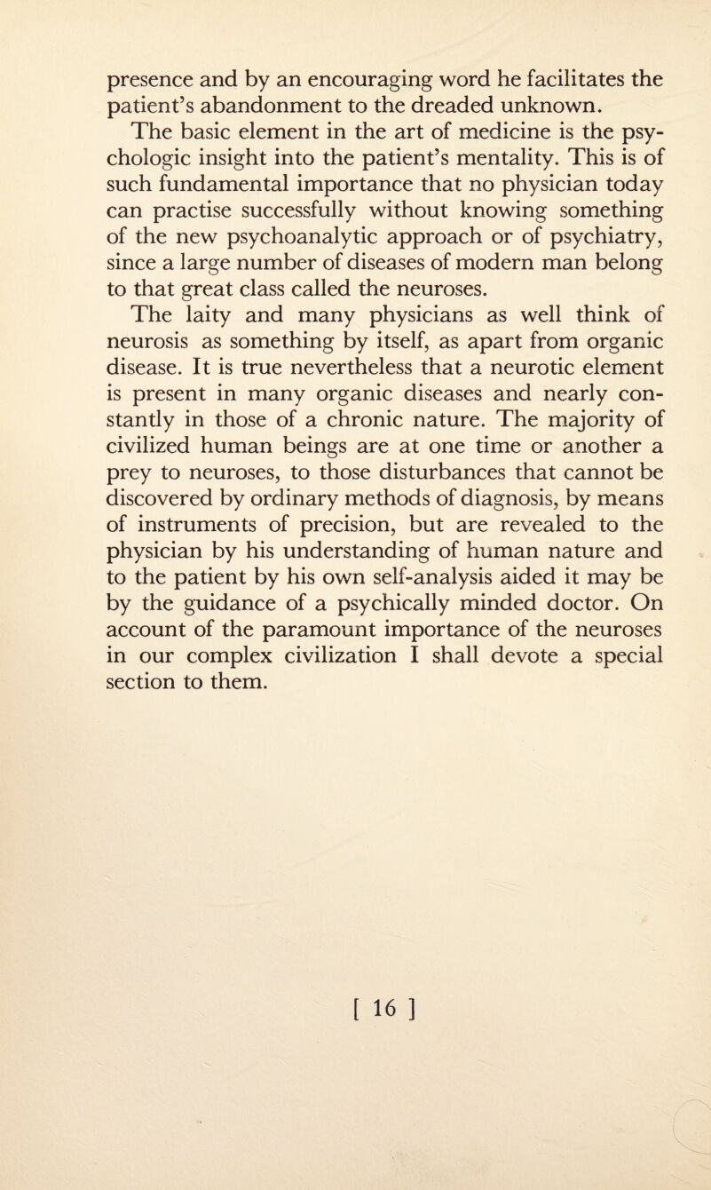 presence and by an encouraging word he facilitates the patient’s abandonment to the dreaded unknown. The basic element in the art of medicine is the psy¬ chologic insight into the patient’s mentality. This is of such fundamental importance that no physician today can practise successfully without knowing something of the new psychoanalytic approach or of psychiatry, since a large number of diseases of modern man belong to that great class called the neuroses. The laity and many physicians as well think of neurosis as something by itself, as apart from organic disease. It is true nevertheless that a neurotic element is present in many organic diseases and nearly con¬ stantly in those of a chronic nature. The majority of civilized human beings are at one time or another a prey to neuroses, to those disturbances that cannot be discovered by ordinary methods of diagnosis, by means of instruments of precision, but are revealed to the physician by his understanding of human nature and to the patient by his own self-analysis aided it may be by the guidance of a psychically minded doctor. On account of the paramount importance of the neuroses in our complex civilization I shall devote a special section to them.