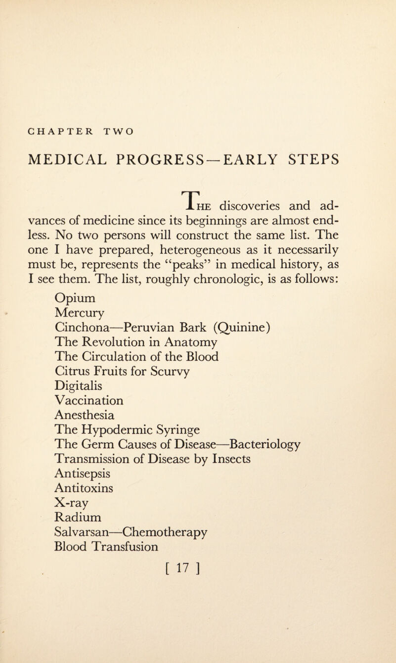 CHAPTER TWO MEDICAL PROGRESS —EARLY STEPS Xhe discoveries and ad¬ vances of medicine since its beginnings are almost end¬ less. No two persons will construct the same list. The one I have prepared, heterogeneous as it necessarily must be, represents the “peaks” in medical history, as I see them. The list, roughly chronologic, is as follows: Opium Mercury Cinchona—Peruvian Bark (Quinine) The Revolution in Anatomy The Circulation of the Blood Citrus Fruits for Scurvy Digitalis Vaccination Anesthesia The Hypodermic Syringe The Germ Causes of Disease—Bacteriology Transmission of Disease by Insects Antisepsis Antitoxins X-ray Radium Salvarsan—Chemotherapy Blood Transfusion