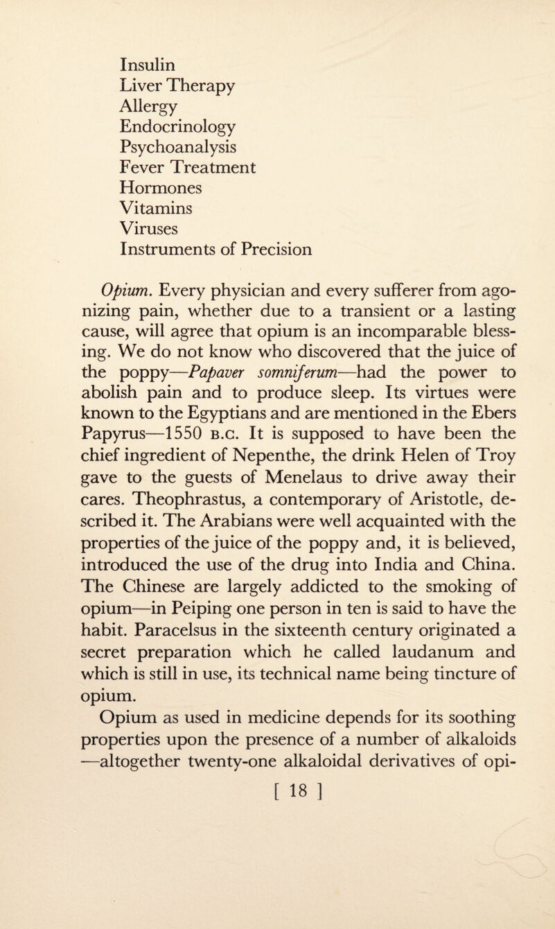 Insulin Liver Therapy Allergy Endocrinology Psychoanalysis Fever Treatment Hormones Vitamins Viruses Instruments of Precision Opium. Every physician and every sufferer from ago¬ nizing pain, whether due to a transient or a lasting cause, will agree that opium is an incomparable bless¬ ing. We do not know who discovered that the juice of the poppy—Papaver somniferum—had the power to abolish pain and to produce sleep. Its virtues were known to the Egyptians and are mentioned in the Ebers Papyrus—1550 b.c. It is supposed to have been the chief ingredient of Nepenthe, the drink Helen of Troy gave to the guests of Menelaus to drive away their cares. Theophrastus, a contemporary of Aristotle, de¬ scribed it. The Arabians were well acquainted with the properties of the juice of the poppy and, it is believed, introduced the use of the drug into India and China. The Chinese are largely addicted to the smoking of opium—in Peiping one person in ten is said to have the habit. Paracelsus in the sixteenth century originated a secret preparation which he called laudanum and which is still in use, its technical name being tincture of opium. Opium as used in medicine depends for its soothing properties upon the presence of a number of alkaloids -—altogether twenty-one alkaloidal derivatives of opi-