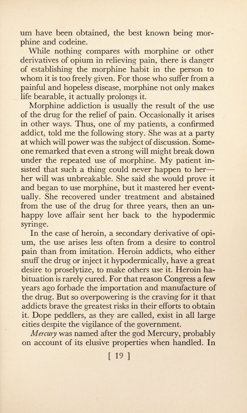 um have been obtained, the best known being mor¬ phine and codeine. While nothing compares with morphine or other derivatives of opium in relieving pain, there is danger of establishing the morphine habit in the person to whom it is too freely given. For those who suffer from a painful and hopeless disease, morphine not only makes life bearable, it actually prolongs it. Morphine addiction is usually the result of the use of the drug for the relief of pain. Occasionally it arises in other ways. Thus, one of my patients, a confirmed addict, told me the following story. She was at a party at which will power was the subject of discussion. Some¬ one remarked that even a strong will might break down under the repeated use of morphine. My patient in¬ sisted that such a thing could never happen to her— her will was unbreakable. She said she would prove it and began to use morphine, but it mastered her event¬ ually. She recovered under treatment and abstained from the use of the drug for three years, then an un¬ happy love affair sent her back to the hypodermic syringe. In the case of heroin, a secondary derivative of opi¬ um, the use arises less often from a desire to control pain than from imitation. Heroin addicts, who either snuff the drug or inject it hypodermically, have a great desire to proselytize, to make others use it. Heroin ha¬ bituation is rarely cured. For that reason Congress a few years ago forbade the importation and manufacture of the drug. But so overpowering is the craving for it that addicts brave the greatest risks in their efforts to obtain it. Dope peddlers, as they are called, exist in all large cities despite the vigilance of the government. Mercury was named after the god Mercury, probably on account of its elusive properties when handled. In