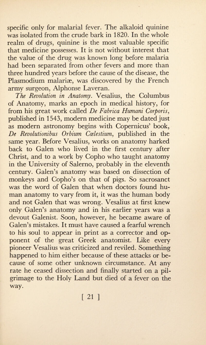 specific only for malarial fever. The alkaloid quinine was isolated from the crude bark in 1820. In the whole realm of drugs, quinine is the most valuable specific that medicine possesses. It is not without interest that the value of the drug was known long before malaria had been separated from other fevers and more than three hundred years before the cause of the disease, the Plasmodium malariae, was discovered by the French army surgeon, Alphonse Laveran. The Revolution in Anatomy. Vesalius, the Columbus of Anatomy, marks an epoch in medical history, for from his great work called De Fabrica Humani Corporis, published in 1543, modern medicine may be dated just as modern astronomy begins with Copernicus’ book, De Revolutionibus Orbium Coelestium, published in the same year. Before Vesalius, works on anatomy harked back to Galen who lived in the first century after Christ, and to a work by Copho who taught anatomy in the University of Salerno, probably in the eleventh century. Galen’s anatomy was based on dissection of monkeys and Copho’s on that of pigs. So sacrosanct was the word of Galen that when doctors found hu¬ man anatomy to vary from it, it was the human body and not Galen that was wrong. Vesalius at first knew only Galen’s anatomy and in his earlier years was a devout Galenist. Soon, however, he became aware of Galen’s mistakes. It must have caused a fearful wrench to his soul to appear in print as a corrector and op¬ ponent of the great Greek anatomist. Like every pioneer Vesalius was criticized and reviled. Something happened to him either because of these attacks or be¬ cause of some other unknown circumstance. At any rate he ceased dissection and finally started on a pil¬ grimage to the Holy Land but died of a fever on the way.