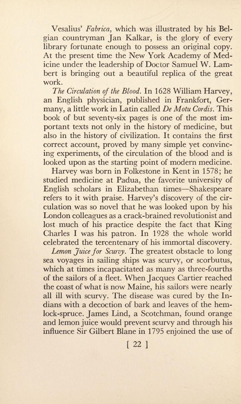 Vesalius’ Fabrica, which was illustrated by his Bel¬ gian countryman Jan Kalkar, is the glory of every library fortunate enough to possess an original copy. At the present time the New York Academy of Med¬ icine under the leadership of Doctor Samuel W. Lam¬ bert is bringing out a beautiful replica of the great work. The Circulation of the Blood. In 1628 William Harvey, an English physician, published in Frankfort, Ger¬ many, a little work in Latin called De Motu Cordis. This book of but seventy-six pages is one of the most im¬ portant texts not only in the history of medicine, but also in the history of civilization. It contains the first correct account, proved by many simple yet convinc¬ ing experiments, of the circulation of the blood and is looked upon as the starting point of modern medicine. Harvey was born in Folkestone in Kent in 1578; he studied medicine at Padua, the favorite university of English scholars in Elizabethan times—Shakespeare refers to it with praise. Harvey’s discovery of the cir¬ culation was so novel that he was looked upon by his London colleagues as a crack-brained revolutionist and lost much of his practice despite the fact that King Charles I was his patron. In 1928 the whole world celebrated the tercentenary of his immortal discovery. Lemon Juice for Scurvy. The greatest obstacle to long sea voyages in sailing ships was scurvy, or scorbutus, which at times incapacitated as many as three-fourths of the sailors of a fleet. When Jacques Cartier reached the coast of what is now Maine, his sailors were nearly all ill with scurvy. The disease was cured by the In¬ dians with a decoction of bark and leaves of the hem- lock-spruce. James Lind, a Scotchman, found orange and lemon juice would prevent scurvy and through his influence Sir Gilbert Blane in 1795 enjoined the use of