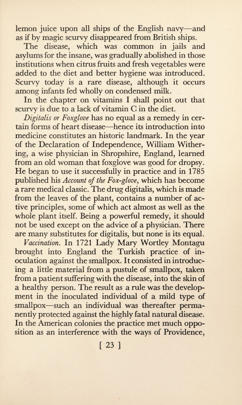lemon juice upon all ships of the English navy—and as if by magic scurvy disappeared from British ships. The disease, which was common in jails and asylums for the insane, was gradually abolished in those institutions when citrus fruits and fresh vegetables were added to the diet and better hygiene was introduced. Scurvy today is a rare disease, although it occurs among infants fed wholly on condensed milk. In the chapter on vitamins I shall point out that scurvy is due to a lack of vitamin C in the diet. Digitalis or Foxglove has no equal as a remedy in cer¬ tain forms of heart disease—hence its introduction into medicine constitutes an historic landmark. In the year of the Declaration of Independence, William Wither¬ ing, a wise physician in Shropshire, England, learned from an old woman that foxglove was good for dropsy. He began to use it successfully in practice and in 1785 published his Account of the Fox-glove, which has become a rare medical classic. The drug digitalis, which is made from the leaves of the plant, contains a number of ac¬ tive principles, some of which act almost as well as the whole plant itself. Being a powerful remedy, it should not be used except on the advice of a physician. There are many substitutes for digitalis, but none is its equal. Vaccination. In 1721 Lady Mary Wortley Montagu brought into England the Turkish practice of in¬ oculation against the smallpox. It consisted in introduc¬ ing a little material from a pustule of smallpox, taken from a patient suffering with the disease, into the skin of a healthy person. The result as a rule was the develop¬ ment in the inoculated individual of a mild type of smallpox—such an individual was thereafter perma¬ nently protected against the highly fatal natural disease. In the American colonies the practice met much oppo¬ sition as an interference with the ways of Providence,