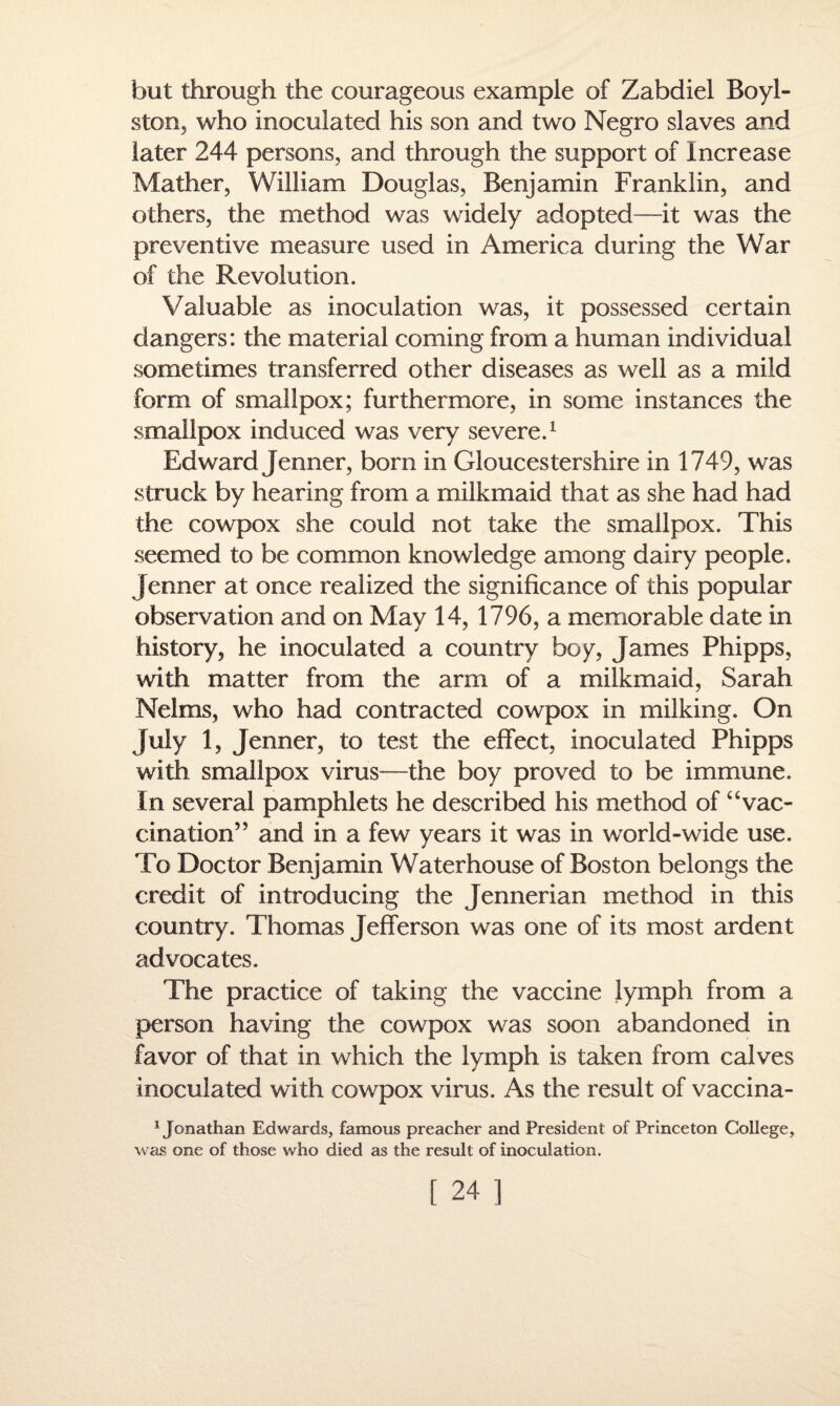 but through the courageous example of Zabdiel Boyl- ston, who inoculated his son and two Negro slaves and later 244 persons, and through the support of Increase Mather, William Douglas, Benjamin Franklin, and others, the method was widely adopted—it was the preventive measure used in America during the War of the Revolution. Valuable as inoculation was, it possessed certain dangers: the material coming from a human individual sometimes transferred other diseases as well as a mild form of smallpox; furthermore, in some instances the smallpox induced was very severe.1 Edward Jenner, bom in Gloucestershire in 1749, was struck by hearing from a milkmaid that as she had had the cowpox she could not take the smallpox. This seemed to be common knowledge among dairy people. Jenner at once realized the significance of this popular observation and on May 14, 1796, a memorable date in history, he inoculated a country boy, James Phipps, with matter from the arm of a milkmaid, Sarah Nelms, who had contracted cowpox in milking. On July 1, Jenner, to test the effect, inoculated Phipps with smallpox virus—the boy proved to be immune. In several pamphlets he described his method of “vac¬ cination” and in a few years it was in world-wide use. To Doctor Benjamin Waterhouse of Boston belongs the credit of introducing the Jennerian method in this country. Thomas Jefferson was one of its most ardent advocates. The practice of taking the vaccine lymph from a person having the cowpox was soon abandoned in favor of that in which the lymph is taken from calves inoculated with cowpox virus. As the result of vaccina- 1 Jonathan Edwards, famous preacher and President of Princeton College, was one of those who died as the result of inoculation.