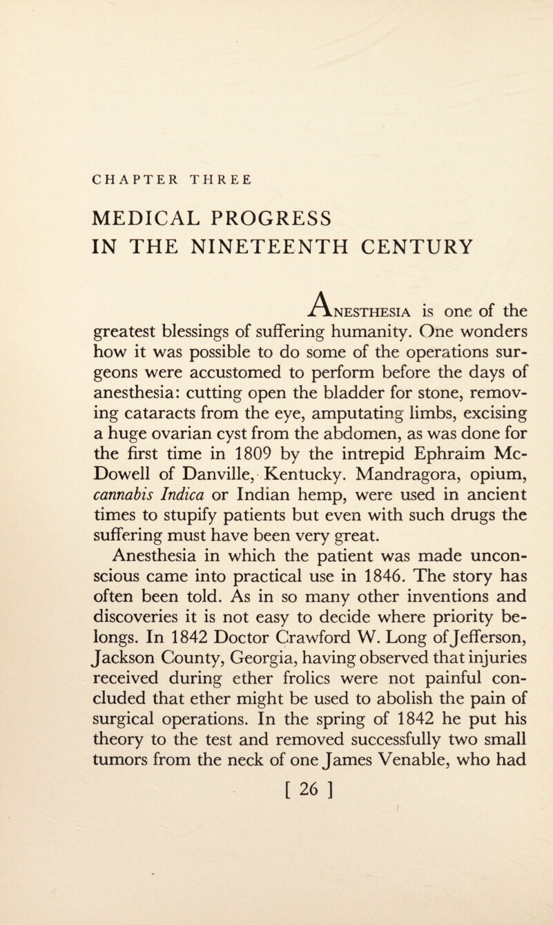 CHAPTER THREE MEDICAL PROGRESS IN THE NINETEENTH CENTURY Anesthesia is one of the greatest blessings of suffering humanity. One wonders how it was possible to do some of the operations sur¬ geons were accustomed to perform before the days of anesthesia: cutting open the bladder for stone, remov¬ ing cataracts from the eye, amputating limbs, excising a huge ovarian cyst from the abdomen, as was done for the first time in 1809 by the intrepid Ephraim Mc¬ Dowell of Danville, Kentucky. Mandragora, opium, cannabis Indica or Indian hemp, were used in ancient times to stupify patients but even with such drugs the suffering must have been very great. Anesthesia in which the patient was made uncon¬ scious came into practical use in 1846. The story has often been told. As in so many other inventions and discoveries it is not easy to decide where priority be¬ longs. In 1842 Doctor Crawford W. Long of Jefferson, Jackson County, Georgia, having observed that injuries received during ether frolics were not painful con¬ cluded that ether might be used to abolish the pain of surgical operations. In the spring of 1842 he put his theory to the test and removed successfully two small tumors from the neck of one James Venable, who had