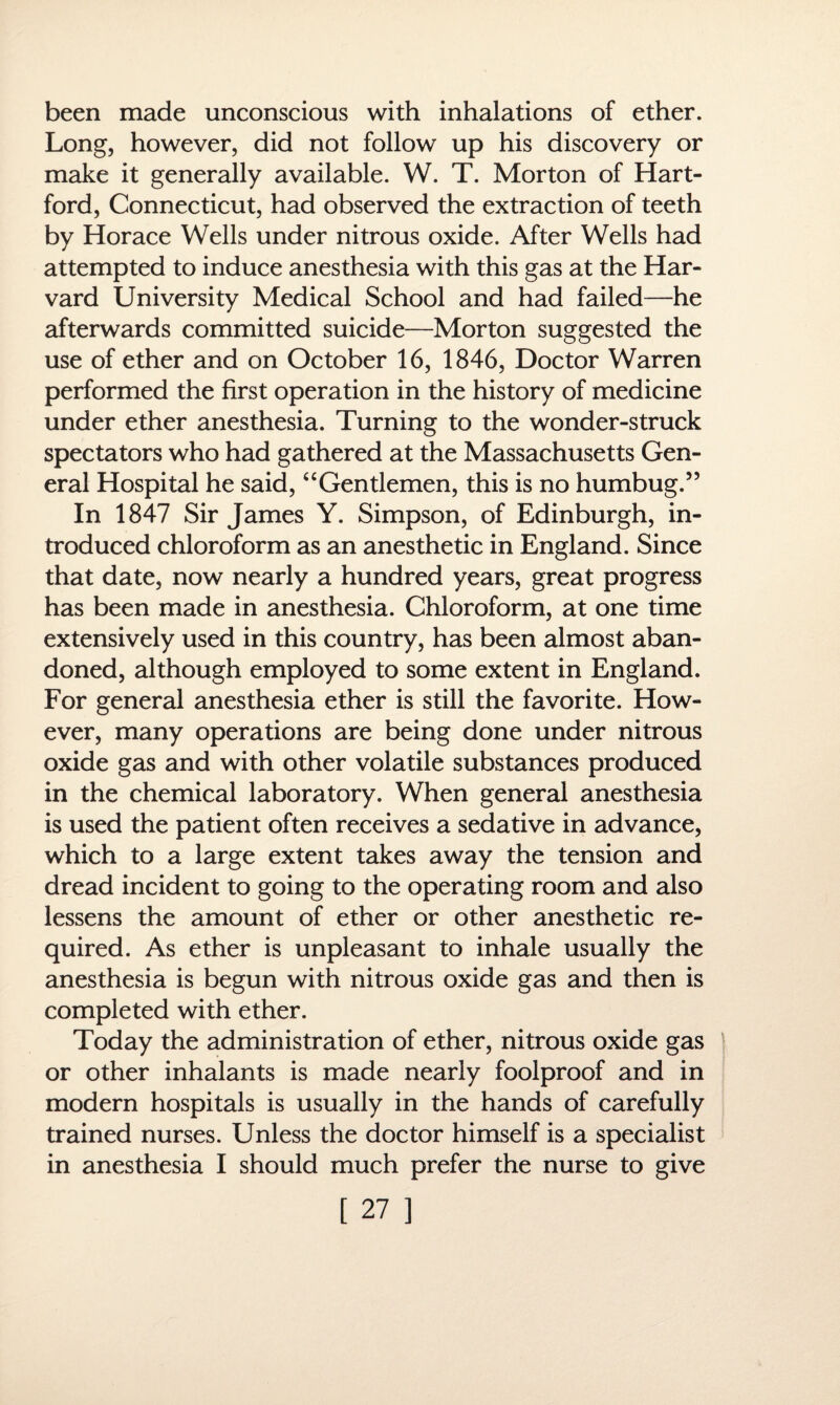 been made unconscious with inhalations of ether. Long, however, did not follow up his discovery or make it generally available. W. T. Morton of Hart¬ ford, Connecticut, had observed the extraction of teeth by Horace Wells under nitrous oxide. After Wells had attempted to induce anesthesia with this gas at the Har¬ vard University Medical School and had failed—he afterwards committed suicide—Morton suggested the use of ether and on October 16, 1846, Doctor Warren performed the first operation in the history of medicine under ether anesthesia. Turning to the wonder-struck spectators who had gathered at the Massachusetts Gen¬ eral Hospital he said, “Gentlemen, this is no humbug.” In 1847 Sir James Y. Simpson, of Edinburgh, in¬ troduced chloroform as an anesthetic in England. Since that date, now nearly a hundred years, great progress has been made in anesthesia. Chloroform, at one time extensively used in this country, has been almost aban¬ doned, although employed to some extent in England. For general anesthesia ether is still the favorite. How¬ ever, many operations are being done under nitrous oxide gas and with other volatile substances produced in the chemical laboratory. When general anesthesia is used the patient often receives a sedative in advance, which to a large extent takes away the tension and dread incident to going to the operating room and also lessens the amount of ether or other anesthetic re¬ quired. As ether is unpleasant to inhale usually the anesthesia is begun with nitrous oxide gas and then is completed with ether. Today the administration of ether, nitrous oxide gas or other inhalants is made nearly foolproof and in modern hospitals is usually in the hands of carefully trained nurses. Unless the doctor himself is a specialist in anesthesia I should much prefer the nurse to give