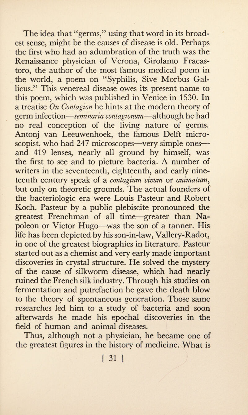 The idea that“germs,” using that word in its broad¬ est sense, might be the causes of disease is old. Perhaps the first who had an adumbration of the truth was the Renaissance physician of Verona, Girolamo Fracas- toro, the author of the most famous medical poem in the world, a poem on “Syphilis, Sive Morbus Gal- licus.” This venereal disease owes its present name to this poem, which was published in Venice in 1530. In a treatise On Contagion he hints at the modern theory of germ infection—seminaria contagionum—although he had no real conception of the living nature of germs. Antonj van Leeuwenhoek, the famous Delft micro- scopist, who had 247 microscopes—very simple ones— and 419 lenses, nearly all ground by himself, was the first to see and to picture bacteria. A number of writers in the seventeenth, eighteenth, and early nine¬ teenth century speak of a contagium vivum or animation, but only on theoretic grounds. The actual founders of the bacteriologic era were Louis Pasteur and Robert Koch. Pasteur by a public plebiscite pronounced the greatest Frenchman of all time—greater than Na¬ poleon or Victor Hugo—was the son of a tanner. His life has been depicted by his son-in-law, Vallery-Radot, in one of the greatest biographies in literature. Pasteur started out as a chemist and very early made important discoveries in crystal structure. He solved the mystery of the cause of silkworm disease, which had nearly ruined the French silk industry. Through his studies on fermentation and putrefaction he gave the death blow to the theory of spontaneous generation. Those same researches led him to a study of bacteria and soon afterwards he made his epochal discoveries in the field of human and animal diseases. Thus, although not a physician, he became one of the greatest figures in the history of medicine. What is