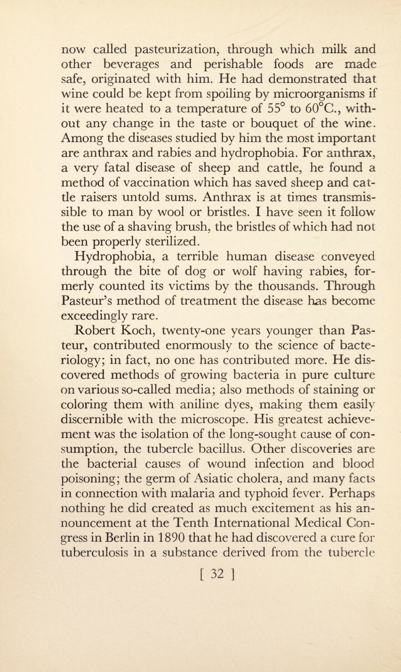 now called pasteurization, through which milk and other beverages and perishable foods are made safe, originated with him. He had demonstrated that wine could be kept from spoiling by microorganisms if it were heated to a temperature of 55° to 60°C., with¬ out any change in the taste or bouquet of the wine. Among the diseases studied by him the most important are anthrax and rabies and hydrophobia. For anthrax, a very fatal disease of sheep and cattle, he found a method of vaccination which has saved sheep and cat¬ tle raisers untold sums. Anthrax is at times transmis¬ sible to man by wool or bristles. I have seen it follow the use of a shaving brush, the bristles of which had not been properly sterilized. Hydrophobia, a terrible human disease conveyed through the bite of dog or wolf having rabies, for¬ merly counted its victims by the thousands. Through Pasteur’s method of treatment the disease has become exceedingly rare. Robert Koch, twenty-one years younger than Pas¬ teur, contributed enormously to the science of bacte¬ riology; in fact, no one has contributed more. He dis¬ covered methods of growing bacteria in pure culture on various so-called media; also methods of staining or coloring them with aniline dyes, making them easily discernible with the microscope. His greatest achieve¬ ment was the isolation of the long-sought cause of con¬ sumption, the tubercle bacillus. Other discoveries are the bacterial causes of wound infection and blood poisoning; the germ of Asiatic cholera, and many facts in connection with malaria and typhoid fever. Perhaps nothing he did created as much excitement as his an¬ nouncement at the Tenth International Medical Con¬ gress in Berlin in 1890 that he had discovered a cure for tuberculosis in a substance derived from the tubercle