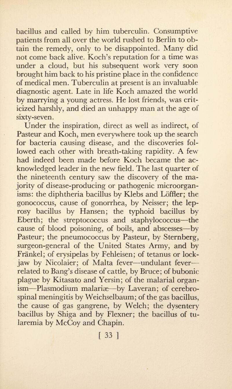 bacillus and called by him tuberculin. Consumptive patients from all over the world rushed to Berlin to ob¬ tain the remedy, only to be disappointed. Many did not come back alive. Koch’s reputation for a time was under a cloud, but his subsequent work very soon brought him back to his pristine place in the confidence of medical men. Tuberculin at present is an invaluable diagnostic agent. Late in life Koch amazed the world by marrying a young actress. He lost friends, was crit¬ icized harshly, and died an unhappy man at the age of sixty-seven. Under the inspiration, direct as well as indirect, of Pasteur and Koch, men everywhere took up the search for bacteria causing disease, and the discoveries fol¬ lowed each other with breath-taking rapidity. A few7 had indeed been made before Koch became the ac¬ knowledged leader in the new field. The last quarter of the nineteenth century saw the discovery of the ma¬ jority of disease-producing or pathogenic microorgan¬ isms: the diphtheria bacillus by Klebs and Loffler; the gonococcus, cause of gonorrhea, by Neisser; the lep¬ rosy bacillus by Hansen; the typhoid bacillus by Eberth; the streptococcus and staphylococcus—the cause of blood poisoning, of boils, and abscesses—by Pasteur; the pneumococcus by Pasteur, by Sternberg, surgeon-general of the United States Army, and by Frankel; of erysipelas by Fehleisen; of tetanus or lock¬ jaw by Nicolaier; of Malta fever—undulant fever— related to Bang’s disease of cattle, by Bruce; of bubonic plague by Kitasato and Yersin; of the malarial organ¬ ism—Plasmodium malariae—by Laveran; of cerebro¬ spinal meningitis by Weichselbaum; of the gas bacillus, the cause of gas gangrene, by Welch; the dysentery bacillus by Shiga and by Flexner; the bacillus of tu¬ laremia by McCoy and Chapin.