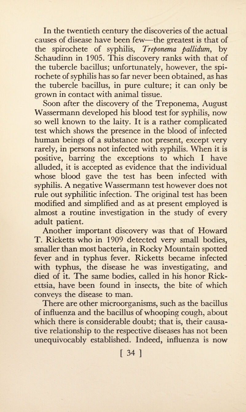 In the twentieth century the discoveries of the actual causes of disease have been few—the greatest is that of the spirochete of syphilis, Treponema pallidum, by Schaudinn in 1905. This discovery ranks with that of the tubercle bacillus; unfortunately, however, the spi¬ rochete of syphilis has so far never been obtained, as has the tubercle bacillus, in pure culture; it can only be grown in contact with animal tissue. Soon after the discovery of the Treponema, August Wassermann developed his blood test for syphilis, now so well known to the laity. It is a rather complicated test which shows the presence in the blood of infected human beings of a substance not present, except very rarely, in persons not infected with syphilis. When it is positive, barring the exceptions to which I have alluded, it is accepted as evidence that the individual whose blood gave the test has been infected with syphilis. A negative Wassermann test however does not rule out syphilitic infection. The original test has been modified and simplified and as at present employed is almost a routine investigation in the study of every adult patient. Another important discovery was that of Howard T. Ricketts who in 1909 detected very small bodies, smaller than most bacteria, in Rocky Mountain spotted fever and in typhus fever. Ricketts became infected with typhus, the disease he was investigating, and died of it. The same bodies, called in his honor Rick¬ ettsia, have been found in insects, the bite of which conveys the disease to man. There are other microorganisms, such as the bacillus of influenza and the bacillus of whooping cough, about which there is considerable doubt; that is, their causa¬ tive relationship to the respective diseases has not been unequivocably established. Indeed, influenza is now