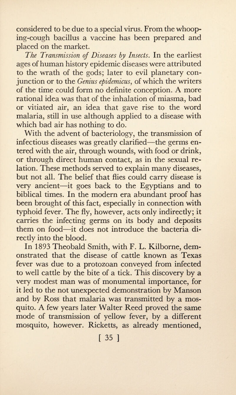 considered to be due to a special virus. From the whoop¬ ing-cough bacillus a vaccine has been prepared and placed on the market. The Transmission of Diseases by Insects. In the earliest ages of human history epidemic diseases were attributed to the wrath of the gods; later to evil planetary con¬ junction or to the Genius epidemicus, of which the writers of the time could form no definite conception. A more rational idea was that of the inhalation of miasma, bad or vitiated air, an idea that gave rise to the word malaria, still in use although applied to a disease with which bad air has nothing to do. With the advent of bacteriology, the transmission of infectious diseases was greatly clarified—the germs en¬ tered with the air, through wounds, with food or drink, or through direct human contact, as in the sexual re¬ lation. These methods served to explain many diseases, but not all. The belief that flies could carry disease is very ancient—it goes back to the Egyptians and to biblical times. In the modern era abundant proof has been brought of this fact, especially in connection with typhoid fever. The fly, however, acts only indirectly; it carries the infecting germs on its body and deposits them on food—it does not introduce the bacteria di¬ rectly into the blood. In 1893 Theobald Smith, with F. L. Kilborne, dem¬ onstrated that the disease of cattle known as Texas fever was due to a protozoan conveyed from infected to well cattle by the bite of a tick. This discovery by a very modest man was of monumental importance, for it led to the not unexpected demonstration by Manson and by Ross that malaria was transmitted by a mos¬ quito. A few years later Walter Reed proved the same mode of transmission of yellow fever, by a different mosquito, however. Ricketts, as already mentioned,