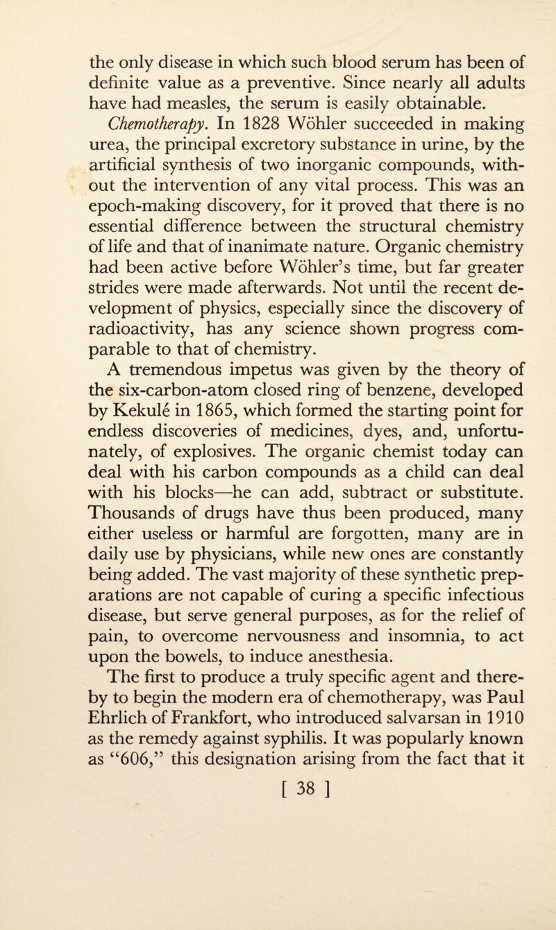 the only disease in which such blood serum has been of definite value as a preventive. Since nearly all adults have had measles, the serum is easily obtainable. Chemotherapy. In 1828 Wohler succeeded in making urea, the principal excretory substance in urine, by the artificial synthesis of two inorganic compounds, with¬ out the intervention of any vital process. This was an epoch-making discovery, for it proved that there is no essential difference between the structural chemistry of life and that of inanimate nature. Organic chemistry had been active before Wohler’s time, but far greater strides were made afterwards. Not until the recent de¬ velopment of physics, especially since the discovery of radioactivity, has any science shown progress com¬ parable to that of chemistry. A tremendous impetus was given by the theory of the six-carbon-atom closed ring of benzene, developed by Kekule in 1865, which formed the starting point for endless discoveries of medicines, dyes, and, unfortu¬ nately, of explosives. The organic chemist today can deal with his carbon compounds as a child can deal with his blocks—he can add, subtract or substitute. Thousands of drugs have thus been produced, many either useless or harmful are forgotten, many are in daily use by physicians, while new ones are constantly being added. The vast majority of these synthetic prep¬ arations are not capable of curing a specific infectious disease, but serve general purposes, as for the relief of pain, to overcome nervousness and insomnia, to act upon the bowels, to induce anesthesia. The first to produce a truly specific agent and there¬ by to begin the modern era of chemotherapy, was Paul Ehrlich of Frankfort, who introduced salvarsan in 1910 as the remedy against syphilis. It was popularly known as “606,” this designation arising from the fact that it