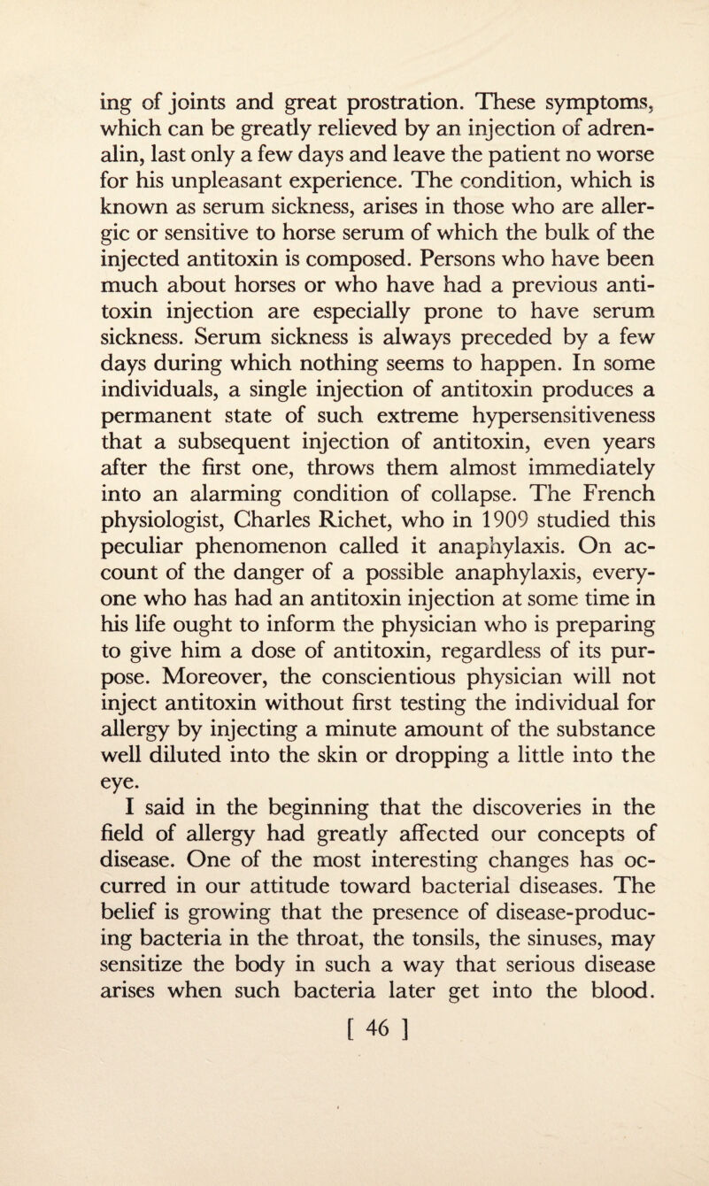 mg of joints and great prostration. These symptoms, which can be greatly relieved by an injection of adren¬ alin, last only a few days and leave the patient no worse for his unpleasant experience. The condition, which is known as serum sickness, arises in those who are aller¬ gic or sensitive to horse serum of which the bulk of the injected antitoxin is composed. Persons who have been much about horses or who have had a previous anti¬ toxin injection are especially prone to have serum sickness. Serum sickness is always preceded by a few days during which nothing seems to happen. In some individuals, a single injection of antitoxin produces a permanent state of such extreme hypersensitiveness that a subsequent injection of antitoxin, even years after the first one, throws them almost immediately into an alarming condition of collapse. The French physiologist, Charles Richet, who in 1909 studied this peculiar phenomenon called it anaphylaxis. On ac¬ count of the danger of a possible anaphylaxis, every¬ one who has had an antitoxin injection at some time in his life ought to inform the physician who is preparing to give him a dose of antitoxin, regardless of its pur¬ pose. Moreover, the conscientious physician will not inject antitoxin without first testing the individual for allergy by injecting a minute amount of the substance well diluted into the skin or dropping a little into the eye. I said in the beginning that the discoveries in the field of allergy had gready affected our concepts of disease. One of the most interesting changes has oc¬ curred in our attitude toward bacterial diseases. The belief is growing that the presence of disease-produc¬ ing bacteria in the throat, the tonsils, the sinuses, may sensitize the body in such a way that serious disease arises when such bacteria later get into the blood.